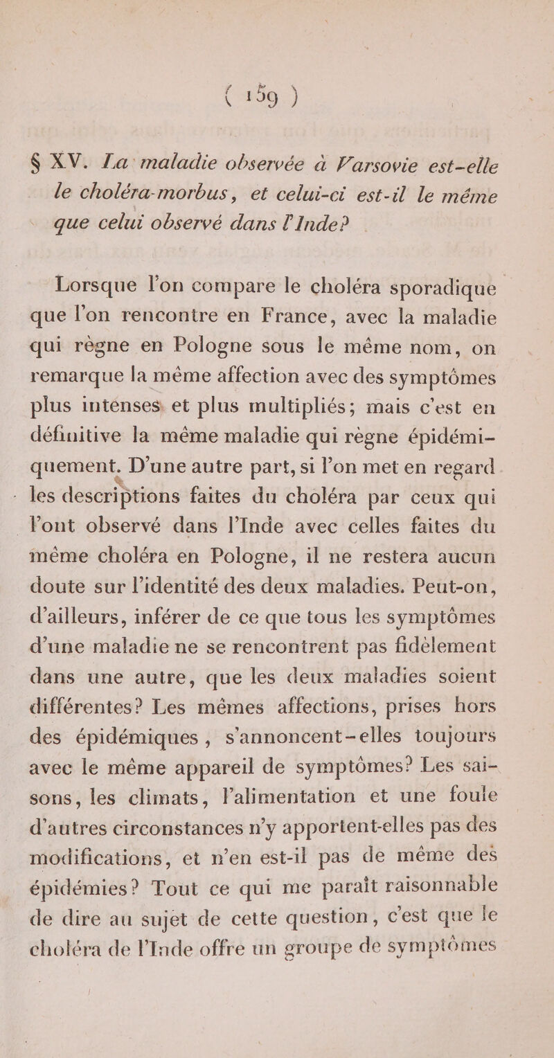 § XV. Im ' maladie observée à Farsovie est^-elle le choléra-morbus, et celui-ci est-il le même que celui observé dans ïInde? Lorsque Ton compare le choléra sporadique que Ton reucontre en France, avec la maladie qui règne en Pologne sous le même nom, on remarque la même affection avec des symptômes plus intenses et plus multipliés; mais c’est en définitive la même maladie qui règne épidémi- quement. D’une autre part, si l’on met en regard les descriptions faites du choléra par ceux qui l’ont observé dans l’Inde avec celles faites du même choléra en Pologne, il ne restera aucun doute sur l’identité des deux maladies. Peut-on, d’ailleurs, inférer de ce que tous les symptômes d’une maladie ne se rencontrent pas fidèlement dans une autre, que les deux maladies soient différentes? Les mêmes affections, prises hors des épidémiques, s’annoncent-elles toujours avec le même appareil de symptômes? Les sai¬ sons, les climats, l’alimentation et une fouie d’autres circonstances n’y apportent-elles pas des modifications, et n’en est-il pas de même des épidémies? Tout ce qui me paraît raisonnable de dire au sujet de cette question, cest que le cîioléra de l’Inde offre un groupe de sympîomes