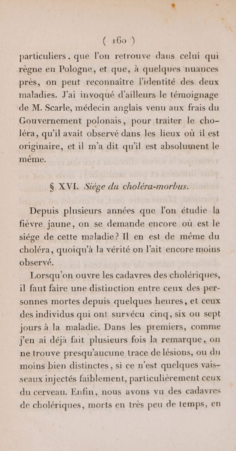 ( tGo’) parliciiliers, que l’on retrouve dans celui qui règne en Pologne, et que, à quelques nuances près, on peut reconnaître l’identité des deux maladies. J’ai invoqué d’ailleurs le témoignage de M. Scarle, médecin anglais venu aux frais du Gouvernement polonais, pour traiter le cho¬ léra, qu’il avait observé dans les lieux où il est originaire, et il m’a dit qu’il est absolument le meme. § XVI. Siège du choléra-morbus. Depuis plusieurs années que l’on étudie la fièvre jaune, on se demande encore où est le sié«ïe de cette maladie? Tl en est de meme du choléra, quoiqu’à la vérité on l’ait encore moins observé. Lorsqu’on ouvre les cadavres des cholériques, il faut faire une distinction entre ceux des per¬ sonnes mortes depuis quelques heures, et ceux des individus qui ont survécu cinq, six ou sept jours à la maladie. Dans les premiers, comme j’en ai déjà fait plusieurs fois la remarque, on ne trouve presqu’aucune trace de lésions, ou du moins bien distinctes, si ce n’est quelques vais¬ seaux injectés faiblement, particulièrement ceux du cerveau, l^nfin, nous avons vu des cadavres de cholériques, morts en très j^eu de temps, en