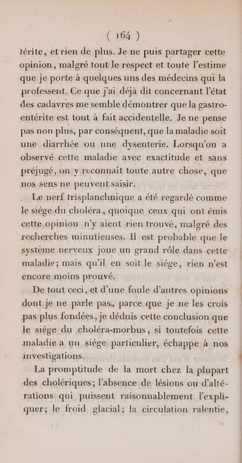 térite, et rien de plus. Je ne puis partager cette opinion, malgré tout le respect et toute l’estime que je porte à quelques uns des médecins qui la professent. Ce que j’ai déjà dit concernant l’état des cadavres me semble démontrer que la gastro¬ entérite est tout à fait accidentelle. Je ne pense pas non plus, par conséquent, que la maladie soit une diarrhée ou une dysenterie. Lorsqu’on a observé cette maladie avec exactitude et sans préjugé, on y reconnaît toute autre chose, que nos sens ne peuvent saisir. Le nerf trisplanchnique a été regardé comme le siège du choléra, quoique ceux qui ont émis cette opinion n’y aient rien trouvé, malgré des recherches minutieuses. Il est probable que le système nerveux joue un grand rôle dans cette maladie; mais qu’il en soit le siège, rien n’est encore moins prouvé. De tout ceci, et d’une foule d’autres opinions dont je ne parle pas., parce que je ne les crois pas plus fondées, je déduis cette conclusion que le siège du choléra-morbus, si toutefois cette maladie a uu siège, particulier, échappe à nos investigations. La promptitude de la mort chez la plupart des cholériques; l’absence de lésions ou d’alté¬ rations qui puissent raisonnablement l’expli¬ quer; le froid glacial; la circulation ralentie,