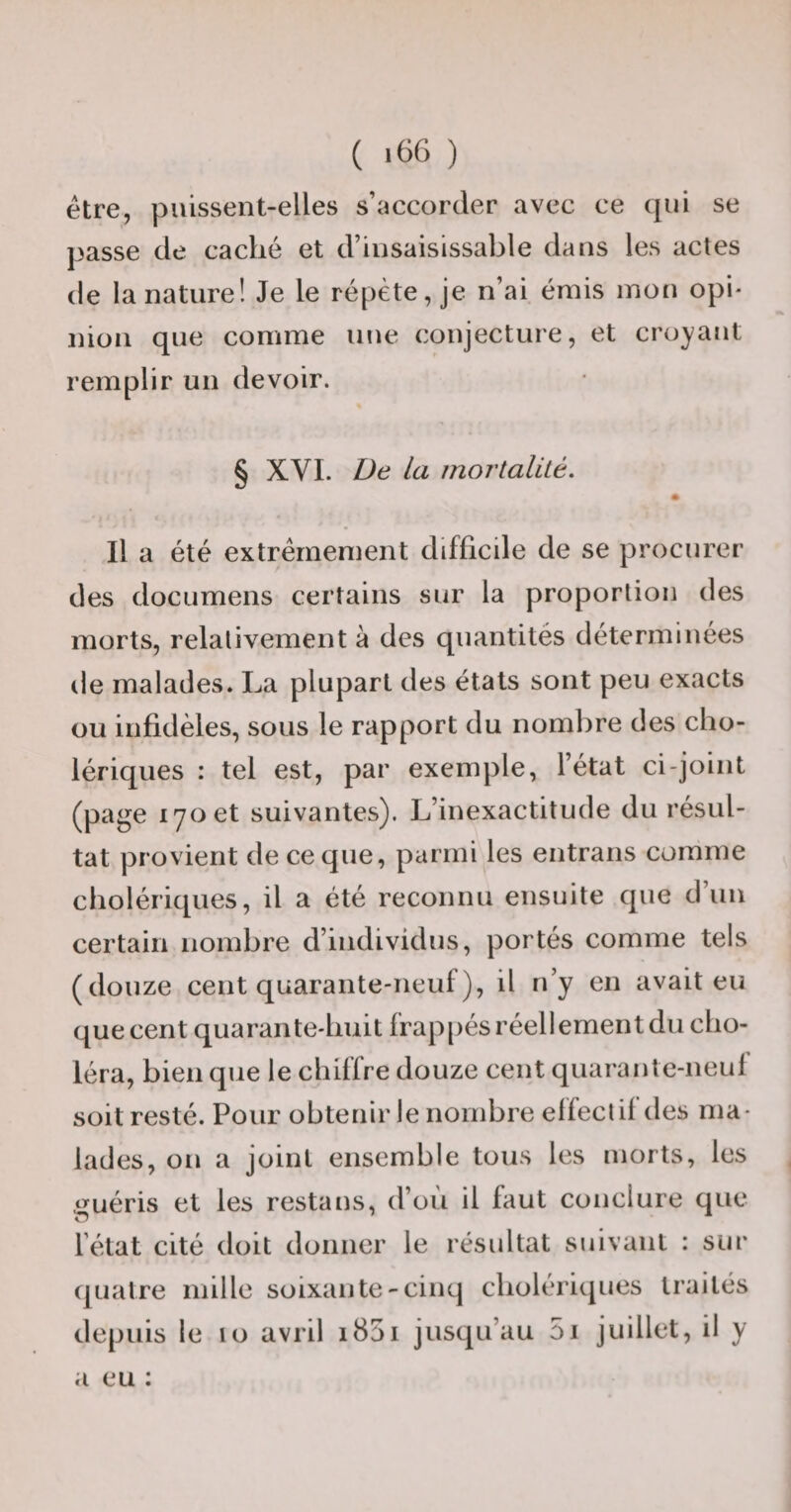 être, puissent-elles s’accorder avec ce qui se passe de caché et d’insaisissable dans les actes de la nature! Je le répète, je n’ai émis mon opi- nion que comme une conjecture, et croyant remplir un devoir. § XVI. De la mortalité. Il a été extrêmement difficile de se procurer des documens certains sur la proportion des morts, relativement à des quantités déterminées de malades. La plupart des étals sont peu exacts ou infidèles, sous le rapport du nombre des cho¬ lériques : tel est, par exemple, l’état ci-joint (page 170 et suivantes). L’inexactitude du résul¬ tat provient de ce que, parmi les entrans comme ciiolériques, il a été reconnu ensuite que d un certain nombre d’individus, portés comme tels (douze cent quarante-neuf), il n’y en avait eu que cent quarante-huit frappés réellement du cho¬ léra, bien que le chiffre douze cent quarante-neuf soit resté. Pour obtenir le nombre effectif des ma¬ lades, on a joint ensemble tous les morts, les iruéris et les restans, d’où il faut conclure que letat cité doit donner le résultat suivant : sur (jualre mille soixante-cinq cholériques traités depuis le 10 avril i85i jusqu’au 5i juillet, il y a eu :