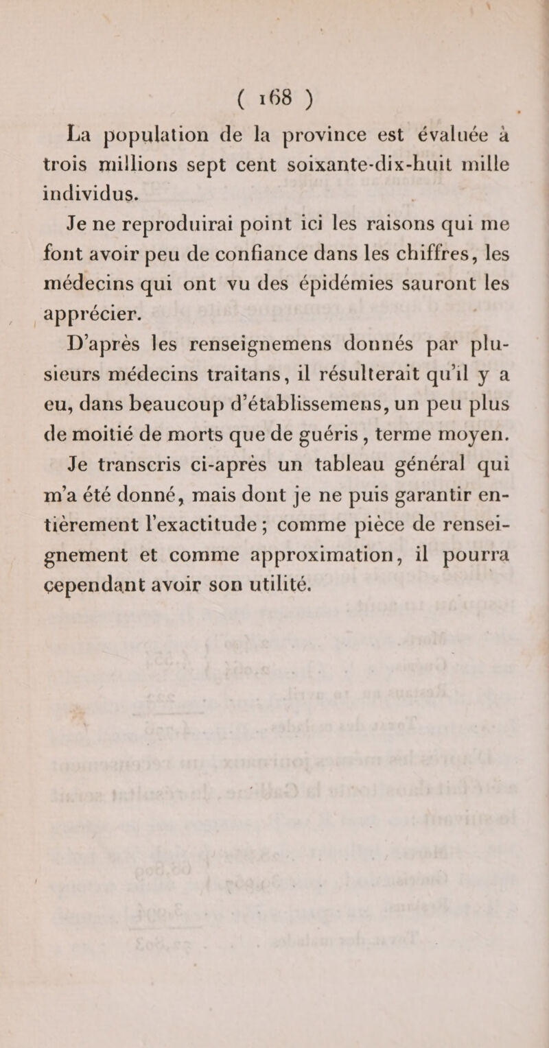 La population de la province est évaluée à trois millions sept cent soixante-dix-huit mille individus. Je ne reproduirai point ici les raisons qui me font avoir peu de confiance dans les chiffres, les médecins qui ont vu des épidémies sauront les apprécier. D’après les renseignemens donnés par plu¬ sieurs médecins traitans, il résulterait qu’d y a eu, dans beaucoup d’établissemens, un peu plus de moitié de morts que de guéris , terme moyen. Je transcris ci-après un tableau général qui m’a été donné, mais dont je ne puis garantir en¬ tièrement l’exactitude ; comme pièce de rensei¬ gnement et comme approximation, il pourra çependant avoir son utilité.