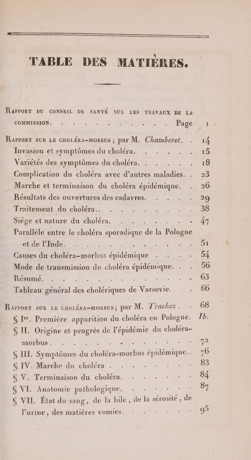 l’ABLE DES MATIÈRES. Rapport du conseil de santé sur les travaux de la COMMISSION.Page i Rapport sur le cholÉra-morbus ; par M. Chamberet. . Invasion et symptômes du cKoléra. Variétés des symptômes du clioléra. Complication du choléra avec d’autres maladies. . Marche et terminaison du choléra épidémique. Résultats des ouvertures des cadavres. - Traitement du choléra. Siège et nature du choléra. Parallèle entre le choléra sporadique de la Pologne et de l’Inde. Causes du choléra-morbiis épidémique . . . . Mode de transmission du choléra épidémique. . Résumé. .. Tableau général des cholériques de Varsovie. Rapport sur le choléra-morbüs ; par M. 'Fracliez . § I®*^. Première apparition du choléra en Pologne. § II. Origine et progrès de l’épidémie du choiera- morbus.. ^ III. Symptômes du choléra-morbus epidemique.. ^ IV. Marche du choléra. § V. Terminaison du choléra. § VI. Anatomie pathologique.. ^ VII. État du sang, de la bile , de la sérosité, de l’urine, des matières vomies. 14 15 i8 23 26 29 38 47 5i 54 56 63 66 68 Ib. 72 76 83 84 87 95 \ /