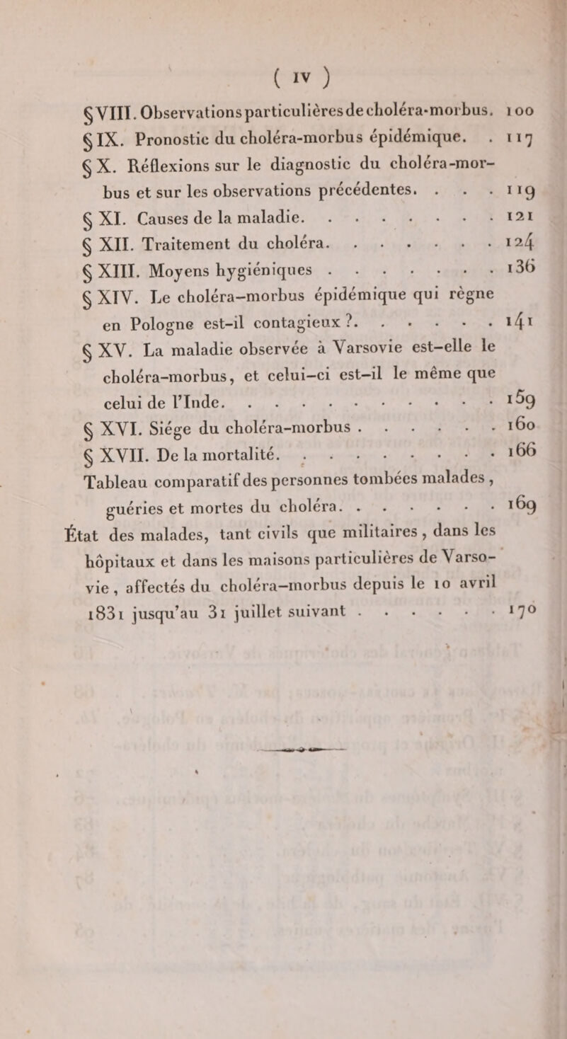 § VIII. Observations particullèresdeclioléra-morbus. §IX. Pronostic du cboléra-morbus épidémique. . §X. Réflexions sur le diagnostic du cboléra-mor- bus et sur les observations précédentes. . § XI. Causes de la maladie. § XII. Traitement du choléra. § XIII. Moyens hygiéniques. § XIV. Le choléra-morbus épidémique qui règne en Pologne est-il contagieux?. § XV. La maladie observée à Varsovie est-elle le choléra-morbus, et celui-ci est-il le même que celui de l’Inde. § XVI. Siège du choléra-morbus. § XVII. De la mortalité. .. Tableau comparatif des personnes tombées malades , guéries et mortes du choiera. État des malades, tant civils que militaires, dans les hôpitaux et dans les maisons particulières de Varso¬ vie , affectés du choléra-morbus depuis le lo avril i83i jusqu’au 3i juillet suivant.^7® loo 117 121 124 i36 i4i iSg 160 166 169