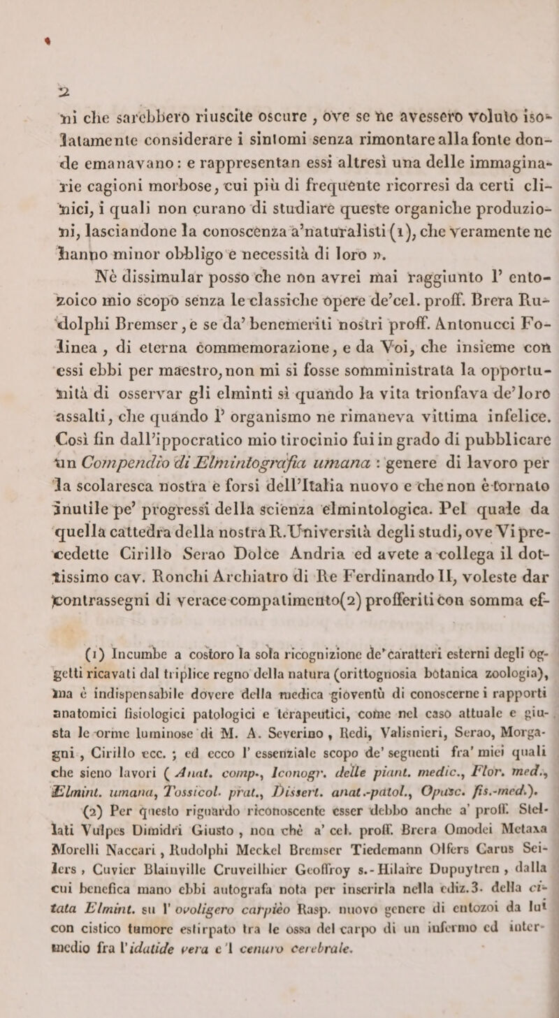 yiì che sarebbero nuscile oscure , ove se tie avessero voluto iso- latamente considerare i sintomi senza rimontare alla fonte don¬ de emanavano: e rappresentan essi altresi una delle immagina¬ rie cagioni morbose, cui più di frequente ricorresi da certi cli¬ nici, i quali non curano di studiare queste organiche produzio¬ ni, lasciandone la conoscenza a’riaturalisti (i), che veramente no lianno minor obbligo e necessità di loro n. Nò dissimular posso che non avrei mai raggiunto 1’ ento- zoico mio scopo senza le classiche Opere de’cel. profF. Brera Ru- ■'dolphi Bremser ,e se da’ benemeriti nostri proff. Antonucci Fo- linea , di eterna commemorazione, e da Voi, che insieme con essi ebbi per maestro, non mi si fosse somministrata la opportu¬ nità di osservar gli elminti si quando la vita trionfava de’loro assalti, che quando 1’ organismo ne rimaneva vìttima infelice. Cosi fin dall’ippocratico mio tirocinio fui in grado di pubblicare trn CompendiosiElminiogràjìa umana : genere dì lavoro per la scolaresca nostra è forsi dell’Italia nuovo e che non è Cornato inutile pe’ progressi della scienza elmintologìca. Pel quale da quella cattedra della nostra R.Università degli studi, ove Vi pre¬ cedette Cirillo Serao Dolce Andria ed avete a collega il dot¬ tissimo cav. Ronchi Archiatro di Re Ferdinando li, voleste dar ^contrassegni di verace compatimcnto(2) profferiti con somma ef- (1) ineumbe a costoro la sola ricognizione caratteri esterni degli Og¬ getti ricavati dal triplice regno della natura (oritlognosia botanica zoologia), Ina è indispensabile dovere della medica gioventù di conoscerne i rapporti anatomici fisiologici patologici e terapeutici, come nel caso attuale e giu¬ sta le orme luminose di M. A. Severino, Redi, Valisnieri, Serao, Morga¬ gni , Cirillo tee. ; ed ecco 1’ essenziale scopo de’ seguenti fra’ mici quali che sieno lavori ( Anat, comp-^ Jconogr. delle piani, medie.^ Fior, med,^ Filmint. umana, 7'ossicoL pral., J)isserl. anat .-pittai., Opu^c. fis.-med.). (2) Per questo riguardo riconoscente esser debbo anche a’ proff. Stel¬ lati Vulpcs Dimidri Giusto , non thè a’ ccl. protf Brera Omodei Metaxa Morelli Naccari, Kudolphi MeckcI Bremser Tiedcmann (3lfers Carus Sei- Icrs , Cuvicr BlainviUc Cruveilbier GeofTroy s.-Hiiairc Dupuylren , dalia cui benefica mano ebbi autografa nota per inserirla nella cJiz.S- della ci¬ tata Elmitit. su r ovoligero carpièo Rasp. nuovo genere di cntozoi da lui con cistico tumore estirpato tra le ossa del carpo di un iufenno cJ inter¬ medio fra Vidatide vera e'I cenuro cerebrale.