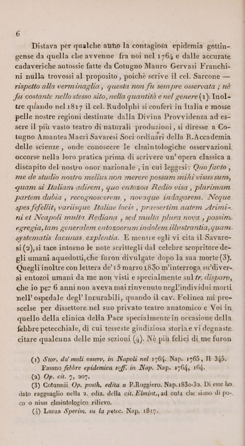 Disiava per rfualclie aìitio la contagiosa epidemia gouin- gcnse da quella die avvenne fra noi nel 1764 e dalle accurate cadaveriche autossie fatte da Cotugno Mauro Gervasi Franchi¬ ni nulla trovossi al proposito, poiché scrive il cel. Sarcone — rispetto alici verminaglia, questa non fu sempre osservata ; nè fu costante nello stesso sito,nella quantità e nel genere (1): Inol¬ tre quando nel 1817 il cel. Rudolphi si conferì in Italia e mosse pelle nostre regioni destinate dalla Divina Provvidenza ad es¬ sere il più vasto teatro di naturali produzioni, si diresse a Go- lugno AmanteaMacriSavaresi Soci ordinari della R.Accademia delle scienze , onde conoscere le elmintologiche osservazioni occorse nella loro pratica prima di scrivere un’ opera classica a discapito del-nostro onor nazionale , in cui leggesi: Quo facto , me de studio nostro ineliiis non merere possum inihi visus sum, &lt;juam si Italiam adirem^ quo entozoa Redio visa, plurimam partein duhia , recognoscerem.,, iiovaque indagarem. Neque spes fefellity variisqiie Italiae locis , praeseriim autem Aritni^. ni et Neapoli multa Rediana , sed multa pliira nova , passim egregia, iam generalem eniozoorum indolem illustrantia,quam. systematis lacunas: explentia. E rnenti e egli vi cita il Savare- si (2),si tace intorno le note scrittegli dal celebre scopritore de¬ gli umani aquedotti,che furon divulgate dopo la sua morte (3). Quegli inoltre con lettera de’ 15 marzo i83o m’interroga su’diver-. sì entozoì umani da me non visti e specialmente s\i\ tr. disparo, cjhe io per 6 anni non aveva mai rinvenuto negl’individui morti nell’ospedale degl’incurabili, quando il cav. Folinea mi pre¬ scelse per dissettore nel suo privato teatro anatomico c Voi in quello della clinica della Pace specialmente in occasione della febbre petecchiale, di cui tesseste giudiziosa storia e vi degnaste citare qualcuna delle mie sezioni (^4). Nò più felici di me furon (i) StQì'. da' mali osserv, in Napoli nel 1764. Nap. 1766, II 345. Fasanq /f/'ire epidemica sojf, in Nap. Nap. 17G4, 1O4. (a) Op. cit. 7, 207. (3) Cotunnii Op. posth, edita a P.Ruggiero. Nap.i83o*32. Di esse lio, dato ragguaglio nella 2. ediz. della cil. Elmint., ad onta che sicno di po-. co o niun elminlologico rilievo. (4) Lanza Sperini, su la petcc. Nap, 1817.