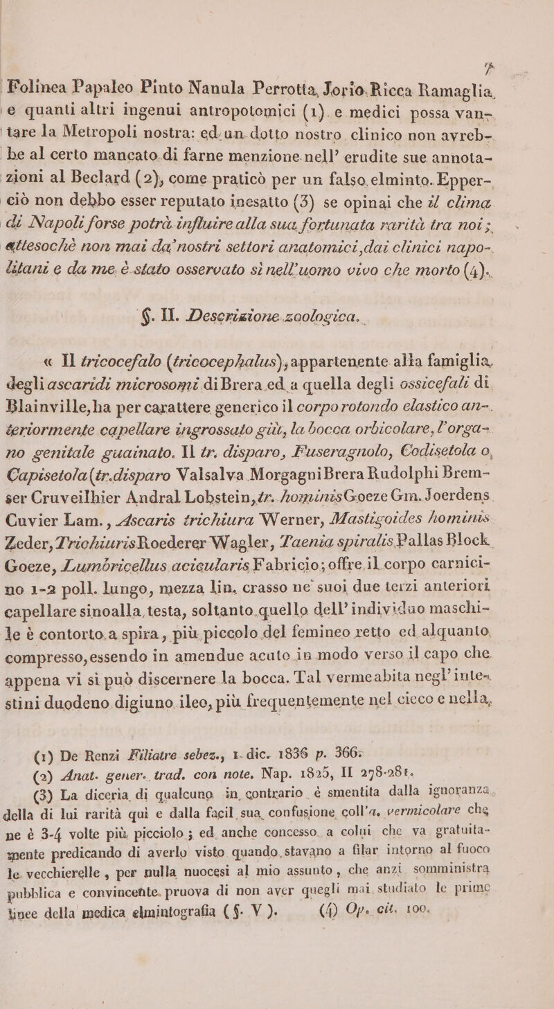 Foliiiea Papaleo Finto Nanula Perrotta, Jorio,Ricca Ramaglia, e quanti altri ingenui antropotomici (i) e medici possa van7 tare la Metropoli nostra: od.un dotto nostro clinico non avreb¬ be al certo mancato di farne menzione nell’ erudite sue annota¬ zioni al Beclard (2)^ come praticò per un falso elminto. Epper- cio non debbo esser reputato inesatto (3) se opinai che il climo, di Napoli forse potrà inftidre alla sua fprtunfita rarità tra noi; attesoché non mai da nostri settori anatomici fai clinici napo¬ litani e da me è stato osservato sì nell’uomo vivo che morto (4).,, s. II. Descritione zoologica, « Il tricocefalo appartenente alia famiglia^ iìc^i ascaridi diBrera.ed a quella degli ossicefali di Blainville,lia per cafattere generico il corporotondo elastico an-, teriormente capellare ingrossalo già, la bocca orhicolare, Verga¬ no genitale guainato. Il tr* disparo^ Fuseragnolo, Codisetola Qapisetoìaltr.disparo Vaisalva MorgagniBreraRudolpliiBrem- ser Cruveilliier Andrai Lobstein^.^r. ^oi^fz/zz^Goeze Gm. Joerdens Cuvier Lam., ^scaris irichiura Werner, Mastigoides hominis Zeder, jT/zoy^/zzmRoederer Wagler, Taenia Palias Rlock Goeze, Lumòricellus fzc^ow/a/'/s Fabricio 'joffi’e,il corpo carnici¬ no 1-2 poli, lungo, mezza lin. crasso ne suoi due terzi anteriori capellare sinoalla,testa, soltanlo^quellp dell’individuo maschi¬ le è contorto,a spira, più piccolo.del femineo retto ed alquanto compresso,essendo in amendue acuto in modo verso il capo che appena vi sì può discernere la bocca. Tal vermeabita negl'inle-i. stini duodeno digiuno ileo, più frequentemente nel cieco e nclia^ (1) De Renzi Filiatre sebez., ndic. i836 p. 366.- (2) Anat. gener- trad. con note. Nap. 18 26, II 278-28?. (3) La diceria di qualcunp in contrario è smentita dalla ignoranza della di lui rarità qui e dalla faeil sua., confusione coll’a, cemzico/nrc ch^ ne è 3-4 volte più picciolo ; ed anche concesso a colui che va gratuita¬ mente predicando di averlo visto quando,stavamo a filar ìntprno al fuoco le vecchierelle , per nulla nuocesi al mio assunto , che anzi somministra pubblica e convincente, pruova di non aver quegli mai studiato le prime