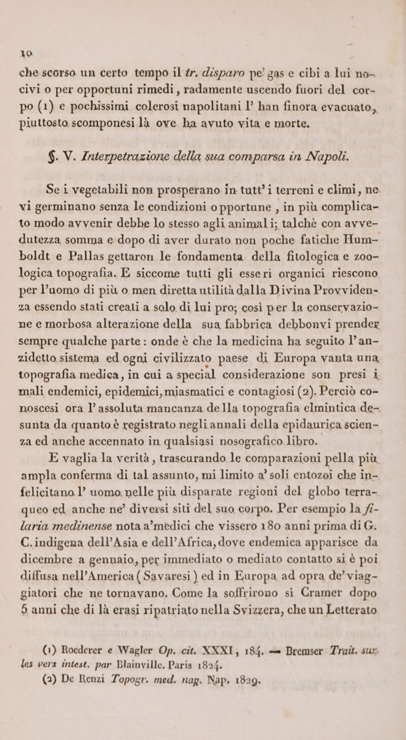 che scorso un certo tempo il ir. disparo pe’gas c cibi a lui no¬ civi o per opportuni rimedi, radamente uscendo fuori del cor¬ po (i) c pochissimi colerosi napolitani 1’ han finora evacuato, piuttosto scomponesi là ove ha avuto vita e morte. J. V. Interpetraziom dell^ sua comparsa in Napoli. Se L vegetabili non prosperano in tutt’ i terreni c climi, ne vi germinano senza le condizioni opportune , in più complica¬ to modo avvenir debbe lo stesso agli animai ij, talché con avve¬ dutezza somma e dopo di aver durato non poche fatiche Hum¬ boldt e Pallas gettaron le fondamenta della fitologica e zoo¬ logica topografia. E siccome tutti gli esse ri organici riescono per Puomo di più o men diretta utilità dalla D ivina Provviden¬ za essendo stati creati a solo di lui prò; cosi p er la conservazio¬ ne e morbosa alterazione della sua fabbrica debbonvi prende? sempre qualche parte : onde è che la medicina ha seguito P an¬ zidetto sistema ed ogni civilizzato paese di Europa vanta una topografia medica, in cui a special considerazione son presi i mali endemici, epidernici, miasmatici e contagiosi (2). Perciò co- noscesi ora l’assoluta mancanza della topografia elmintica de-» sunta da quanto è registrato negli annali della epidaurica scien¬ za ed anche accennato in qualsiasi nosografico libro. E vaglia la verità, trascurando le comparazioni pella più ampia conferma di tal assunto, mi limito arsoli cntozoi che in- felicitano P uomomelle più disparate regioni del globo terra- queo ed anche ne’ diversi sili del suo corpo. Per esempio la Ji- laria medinense notaa’medici che vissero 180 anni prima di G. C. indigena dell’Asia e dell’Africa, dove endemica apparisce da dicembre a gennaio, per immediato o mediato contatto si è poi dilfusa nell’America ( Savaresi ) ed in Europa ad opra de’viag- giatori che ne tornavano. Come la soifrirono si Gramcr dopo 5 anni che di là erasi ripalriato nella Svizzera, che un Letterato (1) Roederer e Wagicr Op. cit, XXXI, 184. —■ Brcmser Trait, suj&gt; lai wevs intest, par Blainville. Paria 1824. (2) De Renzi Topo^r. nied. nap. IN^ap. 1829,