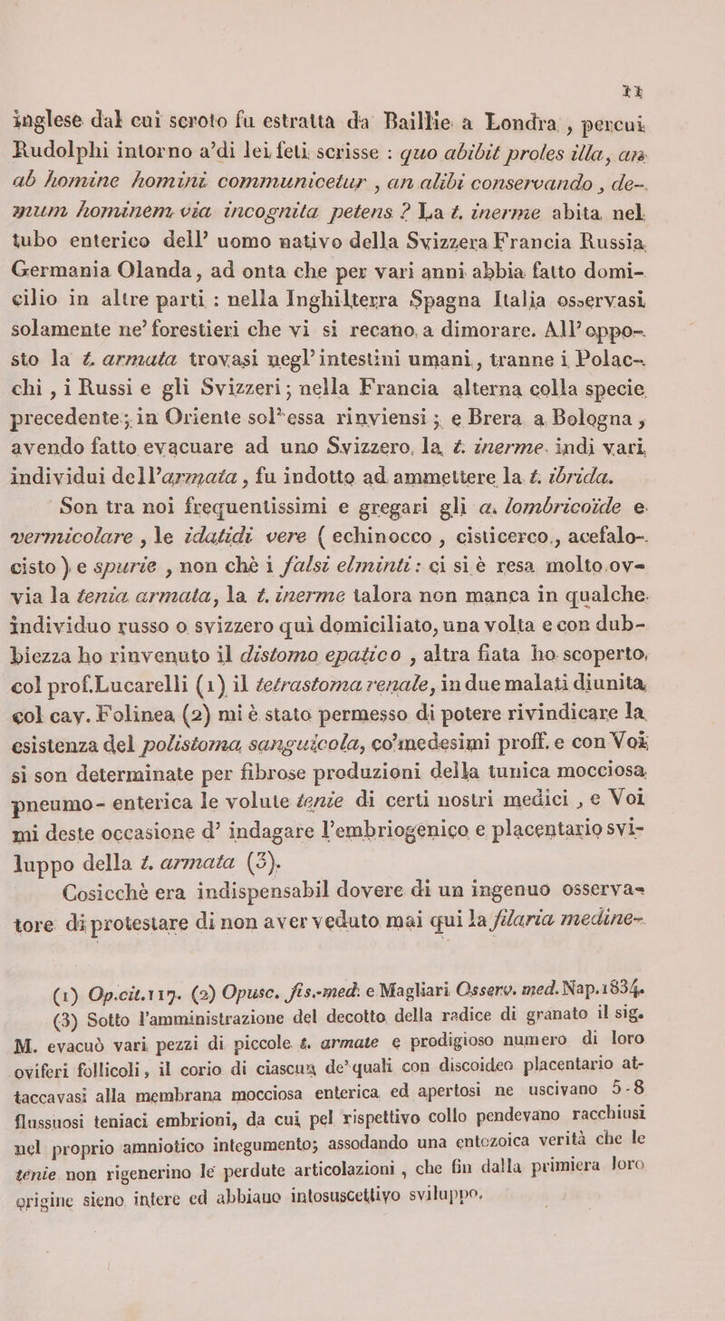 inglese dal cui scroto fa estratta da Bailìie a Londra , percui Hudolplii intorno a’di lei feti scrisse ; quo abibitproles illa, ctn, ab homine homini communiceUir , an alibi conservando ^ de--, mum hominem via incognita petens ? La t. inerme abita, nel tubo enterico delF uomo nativo della Svizzera Francia Russia Germania Olanda, ad onta che per vari anni abbia fatto domi¬ cilio in altre parti : nella Inghilterra Spagna Italia osservasi solamente ne’forestieri che vi si recano a dimorare. Ml’oppo-. sto la U armata trovaci negl’intestini unaani, tranne i Polac-. chi , i Russi e gli Svizzeri; nella Francia alterna colla specie precedentein Oriente sol’essa rìnviensi ; e Brera a Bologna, avendo fatto evacuare ad uno Svizzero, la, t. inerme indi vari individui a^rirpata ^ fu indotto ad^ amnaeltere la ibrida. Son tra noi frequentissimi e gregari gli a» lombricoide e 'vermicolare , le idafidi ( echinocco , cisiicerco., acefalo-, cisto ) e spurie , non che i falsi elminti: ci si è resa molto,ov¬ via la tenia armatay la t. inerme talora non manca in qualche individuo russo o svizzero qui domiciliato, una volta e con dub¬ biezza ho rinvenuto il distorno epatico , altra fiata ho scoperto, coi prof.Lucarelli ( i) il tetrastoma renale, in due malati diunita col cav. Folinea (2) mi è stato perniesso di potere rivindicare la esistenza del polistoma, sanguicola, co’medesimi proff. e con Voi; si son determinate per fibrose produzioni delia tunica mocciosa pneumo- enterica le volute tenie di certi nostri medici ^ e Voi mi deste occasione d’ indagare l’emhriogenico e placentario svi¬ luppo della t. armata (3). Cosicché era indispensabil dovere di un ingenuo osserva-! tore di; protestare di non aver veduto mai qui le^fdaria medine-.. (i) O/7.C/M 17. (2) Opmc. fis.-med'. e Magliari Ossew. »ìffdNap.i834. (3) Sotto ramministrazione del decotto della radice di granato il sig, M. evacuò vari pezzi di piccole t. armate e prodigioso numero di loro Qviferi follicoli, il corio di ciascun de’ quali con discoideo placentario at- taccavasi alla membrana mocciosa enterica ed apertosi ne uscivano 5-8 (lussuosi teniaci embrioni, da cui, pel rispettivo collo pendevano racchiusi nel proprio amniotico integumento^ assodando una eotozoica verità che le tenie non rigenerino le perdute articolazioni , che fin dalla primiera loro erigine sieno intere ed abbiano inlosusCetlivo sviluppo. /