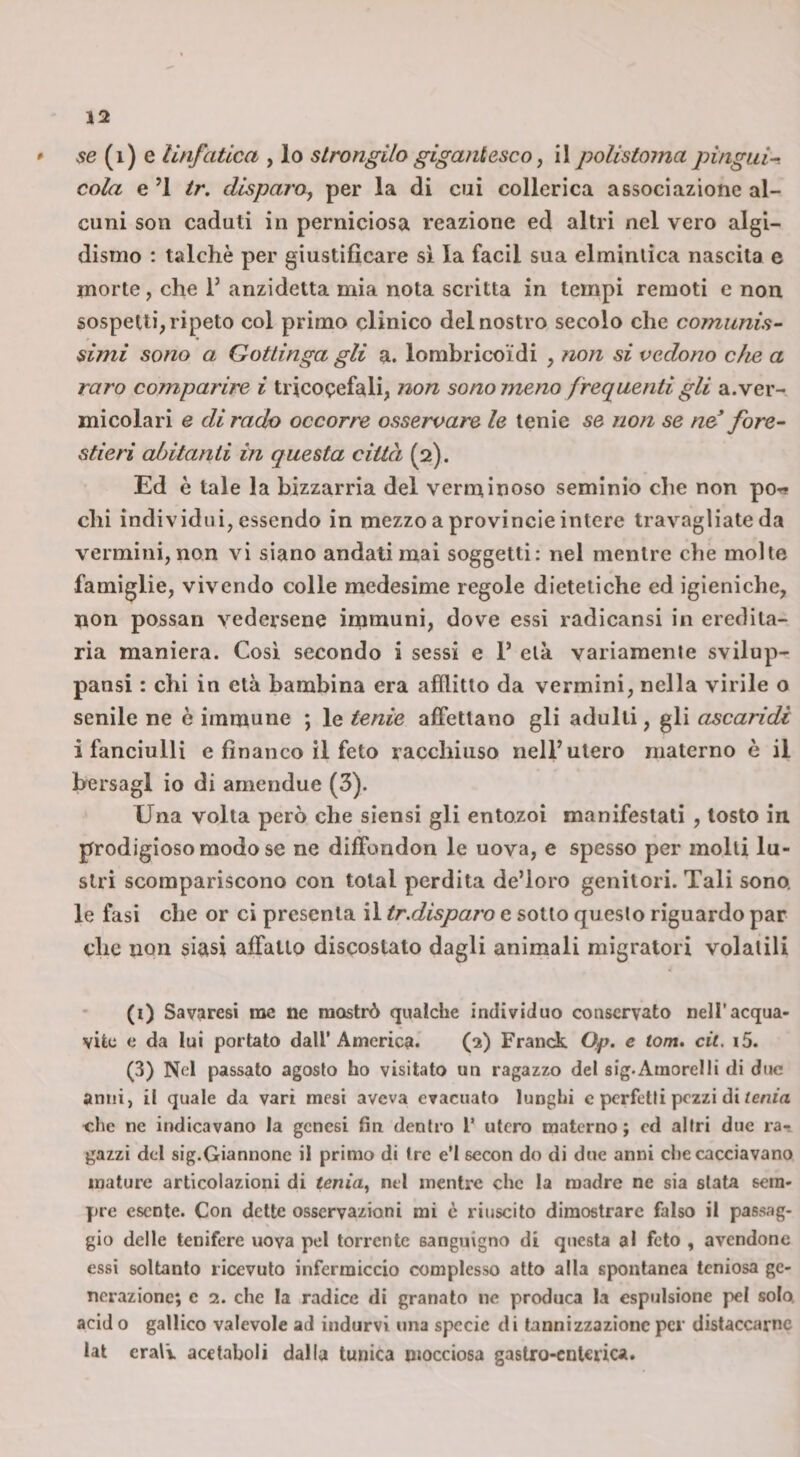 * 56 (i) e linfatica , lo strongilo gigantesco, il polistoma pìngui^ cola e’l ir. disparOy per la di cui collerica associazione al¬ cuni son caduti in perniciosa reazione ed altri nel vero algi- dismo : talché per giustificare si la facil sua elminlica nascita e morte, che 1’ anzidetta mia nota scritta in tempi remoti e non sospetti, ripeto col primo clinico del nostro secolo che comunis¬ simi sono a Gottinga gli a. lombricoidi , non si vedono c/ie a raro comparire i tricocefali, non sono meno frequenti gli a. ver¬ micolari e dirado occorre osservare le tenie se non se ne^ fore¬ stieri abitanti in questa città (2). Ed è tale la bizzarria del verminoso seminio die non po-^ chi individui, essendo in mezzo a provincie intere travagliate da vermini, non vi siano andati mai soggetti: nel mentre che molte famiglie, vivendo colle medesime regole dietetiche cd igieniche, non possan vedersene immuni, dove essi radicansi in eredita¬ ria maniera. Così secondo i sessi e 1’ età variamente svilup- pansi : chi in età bambina era afflitto da vermini, nella virile o senile ne è immune ; le tenie affettano gli adulti, gli ascaridi i fanciulli e financo il feto racchiuso nelF utero materno è il bersagl io di amendue (3). Una volta però che siensi gli entozoi manifestati , tosto in prodigioso modo se ne diffondon le uova, e spesso per molli lu¬ stri scompariscono con total perdita de’loro genitori. Tali sono, le fasi che or ci presenta il tr.disparo e sotto questo riguardo par che non siasi affatto discostalo dagli animali migratori volatili (i) Savaresi rac ne mostrò qualche individuo conservato nell’acqua¬ vite e da lui portato dall’America. (f) Franck Qp. e torti, cit. i5. (3) Nel passato agosto ho visitato un ragazzo del sig.Ainorelli di due anni, il quale da vari mesi aveva evacuato lunghi c perfetti pezzi di/cnw che ne indicavano la genesi fin dentro l’ utero materno; ed altri due ra-. gazzi del sig.Giannonc il primo di tre e’I secon do di due anni che cacciavano mature articolazioni di tenia, nel mentre che la madre ne sia stata sem¬ pre esente. Con dette osservazioni mi c riuscito dimostrare falso il passag¬ gio delle tenifere uova pel torrente sanguigno di questa al feto , avendone essi soltanto ricevuto infermiccio complesso atto alla spontanea tcniosa ge¬ nerazione; e 2. che la radice di granato ne produca la espulsione pel solo acid o gallico valevole ad indurvi una specie di tannizzazionc per distaccarne lat cralv acetaboli dalla tunica mocciosa gastro-enterica.