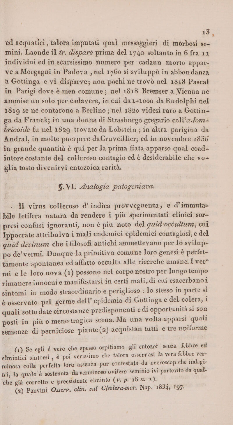 k i5 éd acquatici, talora imputati qual messaggieri di morbosi se¬ mini. Laonde il ir. disparà prima del 1740 soltanto in 6 fra 11 individui ed in scarsissirao numero per cadaun morto appar¬ ve a Morgagni in Padova ^nel 1760 si sviluppò in abbondanza a Gottinga e vi dispài've; non pochi ne trovò nel 1818 Pascal in Parigi dove è men comune j nel 1818 Bremser a .Vienna ne ammise un solo per cadàvere^ in cui da 1-1000 daRudolpbi nel 1819 se né contarono a Berlino ; nel 1820 videsi raro a Gottin¬ ga da Franck; in una donna di Strasburgo gregario coWadom- hricoide fu nei 1829 trovato da Lobstèin ; in altra parigina da Andrai, in molle puerpere daCruveillier, ed in novembre i83ò in grande quantità è qui per la prima fiata apparso qual coad-^ iutore costante del colleroso contagio ed è desiderabile die vo¬ glia tosto divenirvi entozoica rarità. SVI. Analogia paiogeniaca. ■ 11 virus colleroso d’indica provvegnenza, e d’immuta¬ bile letifera natura da rendere i più sperimentati clinici sor¬ presi confusi ignoranti, non è più noto dei quid occultiimy cui Ippocrate attribuiva i mali endemici epidemici contagiosijC dei quid divinum che i filosofi antichi ammettevano per lo svilup¬ po de’vermi. Dunque la primitiva comune loro genesi è perfet¬ tamente spontanea ed affatto occulta alle ricerche umane. Iver^ mi e le loro uova (1) possono nei corpo nostro per lungo tempo rimanere innocui e manifestarsi in certi màli^di cui esaceibanoi sintomi in modo straordinario e periglioso : lo stesso in parte si è osservato pel germe dell’ epidemia di Gottinga e del colera, i quali sotto date circostanze predisponenti e di opportunità si son posti in più o meno tragica scena. Ma una volta apparsi quali semenze di perniciose piante (2) aequisian tutti e tre uniforme 0) Sa egli è vero che spesso ospitiamo gii entozoi senza febbre ed mintici sintomi, è poi verissimo che talora osservasi la vera ftbbre ver- inosa colla perfetta lóro assenza pur contestata da necroscopiche indagi- la quale è sostenuta-da verminoso ovifero seminio ivi partorito da quaì- le già corrotto e preesistente clmmto (c. p. 16 n. 2)- (2) Panvini Osserv. din. sul ClMera-mor. Nap. i834, 197. /