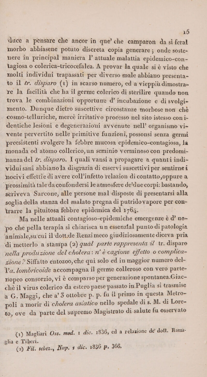 «luce a pensare che àncor in que’ che camparon àsL sì feral morbo abbiasene potuio discreta copia generare j onde soste¬ nere in Principal maniera T attuale malattia epidemico-con- lagiosa o colerica-tricocefalea. A provar la quale si è visto che molti individui trapassati per diverso male abbiano presenta¬ to il Ir. disparo (i) in scarso numero, ed a vieppiù dimostra¬ re la facilità che ha il germe colerico di sterilire quando non trova le combinazioni opportune d* incubazione e di svolgi¬ mento. Dunque dietro suscettive circostanze morbose non che cosmo-telluriche, mercè irritativo processo nel sito istesso coni- denlidie lesióni e degenerazioni avvenute nell’ organismo vi¬ vente pervertito nelle primitive funzioni, possonsi senza germi preesistenti svolgere la febbre mucosa epidemico-contagiosa, la monada od atomo collerico, un seminio verminoso con predomi¬ nanza, del tr. disparo. I quali varisi a propagare a quanti indi¬ viduisani abbianola disgrazia di esservi suscettivi per sentirne i nocivi effettie di avere coll’infetto relazion di contatto,oppure a prossimità tale da confondersi le atmosfer e de’due corpi: bastando^ scriveva Sarcone, alle persone mal disposte di presentarsi alla soglia della stanza del malato pregna di putrido vapore per con¬ trarre la pìtuitosa febbre epidemica dei 1764, Ma nelle attuali contagioso-epidemiche emergenze è d’ uo¬ po che pella terapia si chiarisca un essenzlal punto di patologia 'animale,su cui il dott.ùe Renzi meco giudiziosamente diceva pria di metterlo a stampa (2) quàl parte rappresenta il tr. disparo nella produzione del cholera', n è cagione effetto o complica¬ zione ? Siffatto éntozoo, che qni solo ed in maggior numero del- Va. lombricoidc accompagna il germe colleroso con vero parie- ilopeo consorzio, vi è comparso per generazione spontanea.Giac- chè il virus colerico da estero paese passato in Puglia si trasmise a G. Maggi, che a’ 3 ottobre p. p. fu iì primo in questa Metro¬ poli a morir di cholera asiatico nello spedale di s. M. di Lore¬ to, ove da parte del supremo Magislrato di salute fu osservalo (1) Magliari Oss. med. i die. 18^6, cd a retatone de’doli. Rama¬ glia e TiliCii* (2) FU. sehez..^ IS&p. 1 die. 1836 p. 366. /
