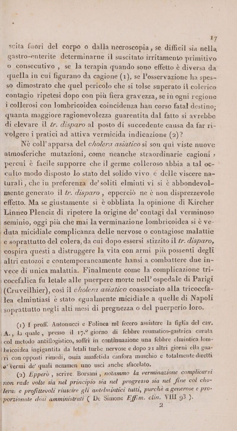 ^7 scila fuori del corpo o dalia necroscopia, se diffidi da nella gastro-enterite determinarne il suscitato irritamento primitivo o consecutivo , se la terapia quando sono effetto è diversa da quella in cui figurano da cagione (i), se Tosservazione ha spes¬ so dimostrato che quel pericolo che si tolse superato il colerico contagio ripelesi dopo con piìi fiera gravezza, se in ogni regione i collerosi con lombricoìdea coincidenza han corso fatai destino- quanta maggiore ragionevolezza guarentita dal fatto si avrebbe di elevare il tr. disparo al posto di succedente causa da far ri¬ volgere i pratici ad attiva vermicida indicazione (2)? Nè coir apparsa del c/iolera asiatico sì son qui viste nuove atmosferiche mutazioni, come neanche straordinarie cagioni ? percui è facile supporre che il germe colleroso abbia a tal oc¬ culto modo disposto lo stato del solido vivo e delle viscere na¬ turali, che in preferenza de’soliti elminti vi si c abbondevol- mente generalo il tr. disparo , epperciò ne è non disprezzevole effetto. Ma se giustamente si è obbliata la opinione di Rircher Linneo Plenciz di ripetere la origine de’ contagi dal verminoso seminio, oggi piu che mai la verminazione lombricoidea si è ve- data micidiale complicanza delle nervose o contagiose malattie e soprattutto del colera, da cui dopo esserci stizzito il tr. disparo^ cospira questi a distruggere la vita con armi più possenti degli altri entozoi e contemporaneamente hansi a combattere due in¬ vece di unica malattia. Finalmente come la complicazione tri- cocefalica fu letale alle puerpere morte nell’ospedale di Parigi (Cruveilhier), cosi il àholera asiatico coassociato alla tricocefa- lea elmintiasi è stato egualmente micidiale a quelle di Napoli . soprattutto negli alti mesi di pregnezza o del puerperio loro. (i) I profi’. Antonucci e Folinea mi fecero assistere la figlia del cav. A., la quale , presso il 17.^ giorno di febbre reumatico-gastrica curata col metodo antiilogistico, soffri in continuazione una febbre einiintica lom- bricoidea ingigantita da letali turbe nervose e dopo 21 altri giorni ella gua- I ri con opposti rimedi, ossia assafetida canfora muschio c totalmente diretti verrai de’quali ncramen uno usci anche sfacelato. (pi) Eppero ^ scrive. Borsani , notammo la verminazione complicarsi non rade volte sia nel principio sìa nel progresso sia nel fine col cho* leva: e profittevoli riuscire gli antelmintici tutti, purché a generose e pro¬ porzionale dosi ammiìiistrali ( De Simonc Ejfem. din. AHI 9^ )» 2