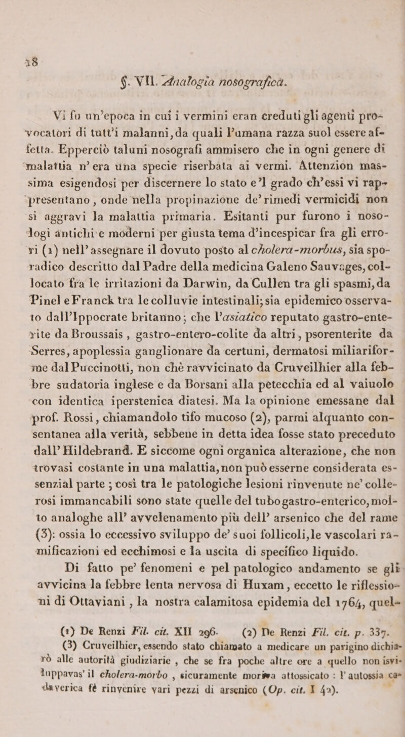 §. YU. 'Analogia nosograficà. Vi fu nn’cpoca in cui i vermini eran creduli gli agenti pro¬ vocatori di tutt’i malanni,da quali Fumana razza suol essere af¬ fetta. Epperciò taluni nosografl ammisero che in ogni genere di nialaliia n’era una specie rìserbaia ai vermi. Attenzion mas¬ sima esigendosi per dìscernere lo stato e’I grado eh’essi vi rap- q)resentano , onde nella propinazione de’rimedi vermicidi non si aggravi la malattia primaria. Esitanti pur furono i noso- logì aniichi e moderni per giusta tema d’incespicar fra gli erro¬ ri (i) nell’assegnare il dovuto posto 2L\c?iolera-morbusj sia spo¬ radico descritto dal Padre della medicina Galeno Sauveges, col¬ locato fra le irritazioni da Darwin, daCullen tra gli spasmi,da Pine! eFranck tra le colluvie intestinali; sia epidemico osserva¬ to dall’lppocrate britanno; che Vasiatico reputato gastro-ente¬ rite daBroussais , gastro-entero-colite da altri, psorenlerite da Serres, apoplessia ganglionare da certuni, dermatosi miliarifor- rae dal Pucci notti, non che ravvicinalo da Cruveilhier alla feb¬ bre sudatoria inglese e da Borsani alla petecchia ed al vaiuolo con identica iperstenica diatesi. Ma la opinione emessane dal prof. Rossi, chiamandolo tifo mucoso (2), parmi alquanto con¬ sentanea alla verità, sebbene in detta idea fosse stato preceduto dall’Hildebrand. E siccome ogni organica alterazione, che non trovasi costante in una malattia, non può esserne considerata es- senzìal parte ; cosi tra le patologiche lesioni rinvenute ne’colle¬ rosi immancabili sono state quelle del tubo gastro-enterico, mol¬ to analoghe all’ avvelenamento più dell’ arsenico che del rame (3); ossia lo eccessivo sviluppo de’ suoi follicoli,le vascolari ra¬ mificazioni ed ecchimosi e la uscita di specifico liquido. Di fatto pe’ fenomeni e pel patologico andamento se gU avvicina la febbre lenta nervosa di Huxam, eccetto le riflessio¬ ni di Ottaviani, la nostra calamitosa epidemia del 1764, quel- (1) De Renzi FU. cit. XII 296. (2) De Renzi FU. cìt. p. 33n. (3) Cruveilhier, essendo stato chianaato a medicare un parigino dichia¬ rò alle autorità giudiziarie , che se fra poche altre ore a quello non isvi* luppavas’il cholern.morbo , sicuramente morisra attossicato : 1’autossia ca* tUverka fé rinvenire vari pezzi di arsenico {,Op. cit. I 4'*)-