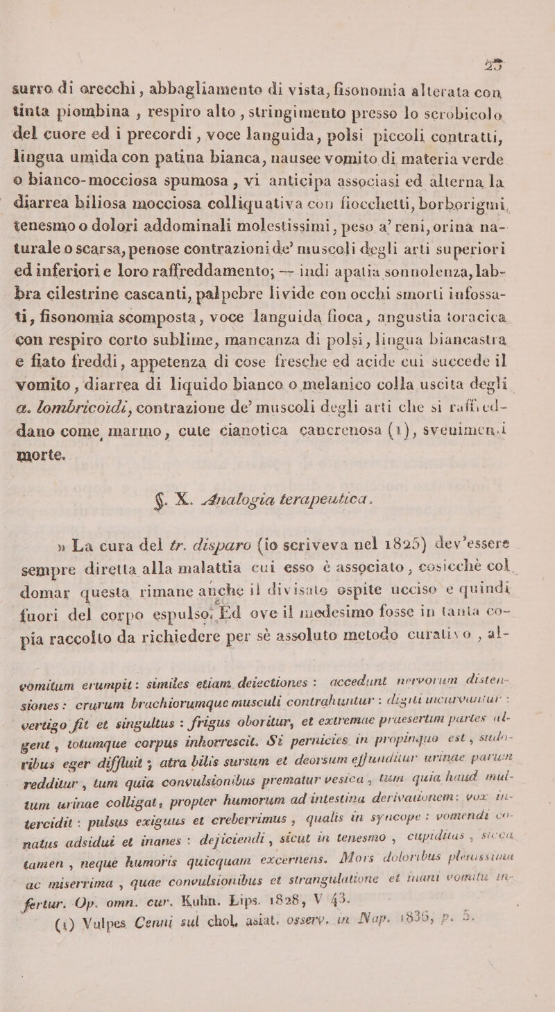 surra di arecclii, abbagliamento di vista, fìsonomia alterala con tinta piombina , respiro alto , stringimento presso lo scrobicolo del cuore ed i precordi, voce languida, polsi piccoli contratti, lingua umida con patina bianca, nausee vomito di materia verde o bianco-mocciosa spumosa , vi anticipa associasi ed alterna la diar rea biliosa mocciosa colliquati va con liocclictli, borborigmi, tenesmoo dolori addominali molestissimi, peso a’ reni,orina na- turale o scarsa, penose contrazioni eie’ muscoli degli arti superiori ed inferiori e loro raffreddamento;-r indi apatia sonnolenza, lab¬ bra cilestrine cascanti, palpebre livide con occhi smorti infossa¬ ti, fisonomia scomposta, voce languida fioca, angustia toracica con respiro corto sublime, mancanza di polsi, lingua biancastra e fiato freddi, appetenza di cose fresche ed acide cui succedo il vomito, diarrea di liquido bianco o melanico colla uscita degli a. iomòrìcoìdì, coniraizionG de’muscoli degli arti die si raffi od- dano come^ marmo, cute cianotica cancrenosa (i), svonimenci morte. X. Analogia terapeutica. )&gt; La cura del tr. disparo (to scriveva nel 1825) dev’essere sempre diretta alla malattia cui esso è associalo, cosiceliè col domar questa rimane anche il div isalo ospite ucciso o quindi fuori del corpo espulsoi Èd ove il iiiodesimo fosse in lauta co¬ pia raccolto da richiedere per sè assoluto metodo curali s o , al- vomitum erunipif. similes etiam deiectiones : accedunt upn'oium diMcn- siones: cru,rum brachiorumnuc musculi contrahwitur : digiti uicuivcuitur : vertigojit et singultus : frigus ohoritur, et extremae praesertim paries ai- getit f totumque corpus inhort'esciL Si pernicies_in propinquo ent ^ sndo- rihus eger diffluit *, atra lilis sursum et deorsum ejjundùur urinae panvn redditur , tum quia convidsiowbus prematur vesica , lurn quia ìuiud mui- tum urinae coìligat, propter humorum ad intestina derivaiionem : vux in- tercidil ; puhus exiguus et creberrimus , qualis in syncope : votnmdi co- natiis adsidui et inanes : dejiciendi, sicut in tenesmo , cupuiiias , su:ca tamen , ncque kumoris quicquam excernens. Mais doLonbiis pieuissnun ac miserrima , quae cotwulsionihus et strangulatione et numi uomilu m- firtur. Op. omn. cw. Kuhn. Lips. 1828, V 43-