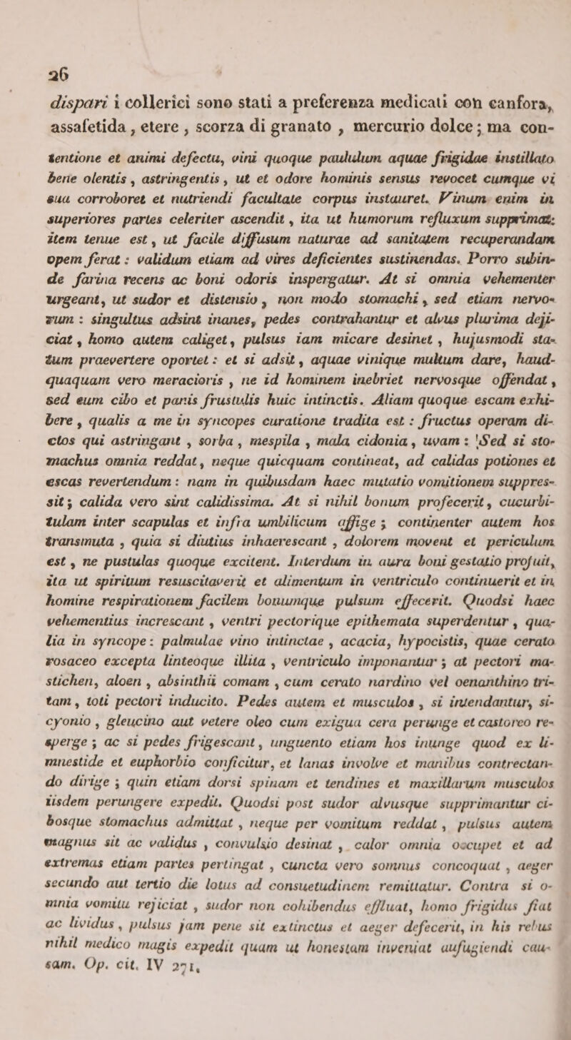 assafetida, etere , scorza di granato , mercurio dolce ; ma con- tentione et animi defectu^ vini quoque pauiuXwn aquae /rigidae instillatxy bene olenlis, astringetuis, ut et ociot:e hominis sensus revocet cumque vi ma corroboret et niUriendi facultate corpus instaureL Vinujn enim ùi auperiores parles celeriter ascenda , ita ut humorum rejluxum supprimat: item tenue est, ut facile dìjfusum naturae ad sanitaJLem recuperandam opem ferat : validum eiiam ad vires deficientes sustinendas. Porro subin- de fcaitia recens oc boni odoris inspergatur. At si omnia vehementer Uìgeant^ ut sudar et distensio ^ non modo stomachi ^ sed edam nervo'^ rum : singultus adsint ùiaties, pedes conirahantur et alvus pluj'ima deli- ciat, homo autem caliget, pulsus iam micare desinet , hujusmodi sta- tum praevertere oportet : et si adsit, aquae vinique mukum dare, haud- quaquam vero meracioris , ne id hominem inebriet nervosque offèndat, sed tum cibo et panis fruslulis huic intinctis. AUam quoque escam exhi- bere, qualis a me in syncopes curatione tradita est : fructus operam di- clos qui astringant , sorba , mespila , mala cidonia, uvam ; [Sed sì sto- machus omnia reddat, ncque quicquam conlineat^ ad calidas potiones et escas revertendum : nam in quibusdam haec mutatio voniitionem suppres- sit ; calida vero sint calìdissima. At si nihiL bonum profecerit, cucurhi- tulam inter scapulas et infra umbilicum ftffige ; continenter autem hos transmuta , quia si diutius inhaerescant , dolorem movent et periculum est, ne puslulas quoque excitent. Inlerdum in aura boni gcstatio projuiiy ita ut spiritum resuscùaveiìt et alimcntum in ventrìculo continuerà et in homine rcspirationem facilem boiiujnque pulsum ejfecérit. Quodsi haec vehemcntius increscant , ventri pectorique epithemata superdeìitur, qua- lìa in syncope : palmulae vino inlinctae , acacia^ hypocislis^ quae cerato rosaceo excepta linteoque iUita , ventriculo imponantur ; at pectori ma- stichen^ aloen , absinthii comam , cum cerato nardino vel oenanthino tri- tam, toti pectori inducilo. Pedes autem et musculos , si iruendantur^ si- cjronio , gleucino aut vetere oleo cum exigua cera pcrunge et castoivo re- sperge ; oc si pedes frìgescant, unguento edam hos in unge quod ex li- mnestide et euphorbio con/icilur, et lanas involve et manihus contrectan- do dirige ; quin etiam dorsi spiuam et tendines et maxiliarum musculos iisdem perungere expedii. Quodsi post sudar alvusque supprirnantur ci- bosque stomachus admittat , ncque per vomitum reddat , pulsus autem magnus sit ac validus , convulso desinai , calar omnia oxiipet et ad extremas etiam parles pertingat , cuncta vero soninus concoqual , aeger secando aut tertio die lotus ad consuetudinem remitlalur. Cantra si o- mnia vomita rejiciat , sudar non cohibendiis ejfluat^ homo frigidus fai ac lividus ^ pulsus jam pene sit exdnclus et aeger dtfecerit^ in his rclus rihit medico magis expedil (luum ut horiesLum inveniat uufugiendi cau- «am. Op. cit, IV 271,