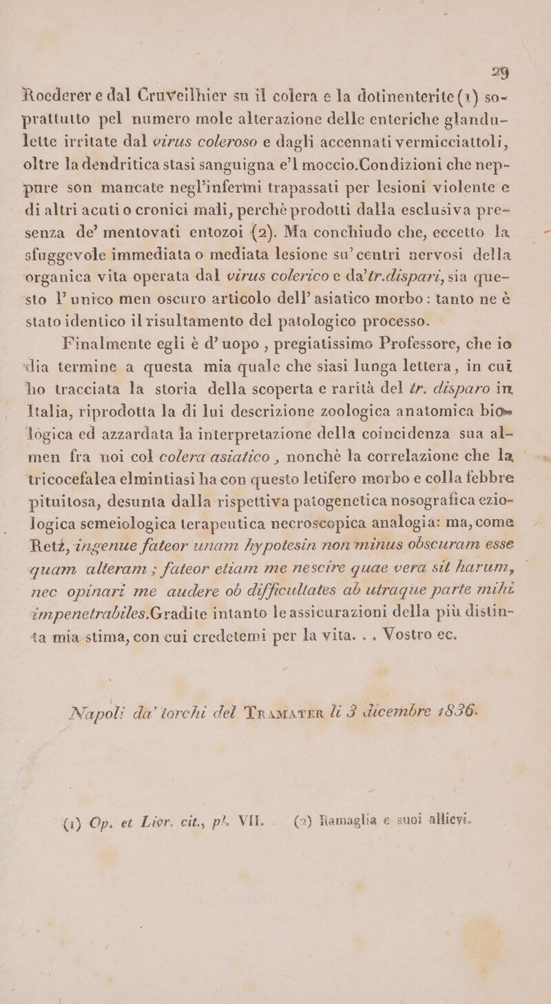 Rocderer e dal Cmvellliier sn il colera e la dotinentcrltc(i) so- praUulto pel numero mole alterazione delle enteriche glandu- lette irritate dal virus coleroso e dagli accennati vermicciattoli, oltre la dendritica stasi sanguigna e’I moccio.Condizioni che nep¬ pure son mancale negTinfertni trapassali per lesioni violente e di altri acuti o cronici mali, perchè prodotti dalla esclusiva pre-&gt; senza de’ mentovati entozoi {2). Ma conchiudo che, eccetto la sfuggevole immediata o mediata lesione su’centri nervosi della organica vita operata dal virus colerico g (idi tr.disparì,?,'\2ì ([ue- sto l’ unico men oscuro articolo dell’asiatico morbo; tanto ne è stato identico ilrisultamento del patologico processo. Finalmente egli è d’uopo , pregiatissimo Professore, che io dia termine a questa mia quale che siasi lunga lettera, in cui ho tracciata la storia della scoperta e rarità del tr. disparo in, Italia, riprodotta la di lui descrizione zoologica anatomica blo. logica ed azzardata la interpretazione della coincidenza sua al- men fra noi col colera asiatico nonché la correlazione che la, tricocefalea elmintiasi ha con questo letifero morbo e colla lebbre pituilosa, desunta dalla rispettiva palogeneticanosogralica ezio¬ logica semeiologica terapeutica necroscopica analogia: ma, come Reti, ingenue fateor imam hypotesin non ininus obscuram esse quam alteram ; fateor etiam me nescire quae vera sit harum, nec opinari me audere 00 difficultates ab utraqiie parte rnilii impenetrabiles.GvSiàhe intanto le assicurazioni della più distin¬ ta mia stima, con cui credetemi per la vita. . . Vostro ec. Napoli dei torchi del Tb amatf/r li 3 dicembre i836' (i) Op, et Lipr. cit., ph VII. (9.) Itamaglia e suoi allievi.