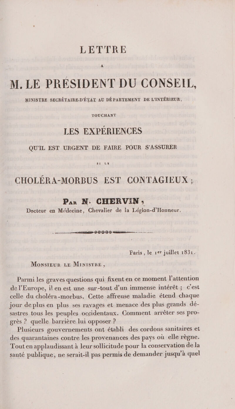 LETTRE A M. LE PRESIDENT DU CONSEIL, MINISTRE SECRÉTAIRE-D’ÉZAT AU DÉPARTEMENT DE L’INTÉRIEUR, TOUCHANT LES EXPÉRIENCES QU’IL EST URGENT DE FAIRE POUR S’ASSURER SX LS CHOLÉRA-MORBUS EST CONTAGIEUX; Par N. CHERVIN 5 Docteur en Médecine, Chevalier de la Légion-d’Honneur, _ ---iiB--— - Paris , le juillet i83i. Monsieur le Ministre , Parmi les graves questions qui fixent en ce moment l’attention de l’Europe, il en est une sur-tout d’un immense intérêt ^ c’est celle du choléra-morbus. Cette affreuse maladie étend chaque jour déplus en plus ses ravages et menace des plus grands dé¬ sastres tous les peuples occidentaux. Gomment arrêter ses pro¬ grès ? quelle barrière lui apposer P Plusieurs gouvernements ont établi des cordons sanitaires et des quarantaines contre les provenances des pays où elle règne. Tout en applaudissant à leur sollicitude pour la conservation de la santé publique, ne serait-il pas permis de demander jusqu’à quel