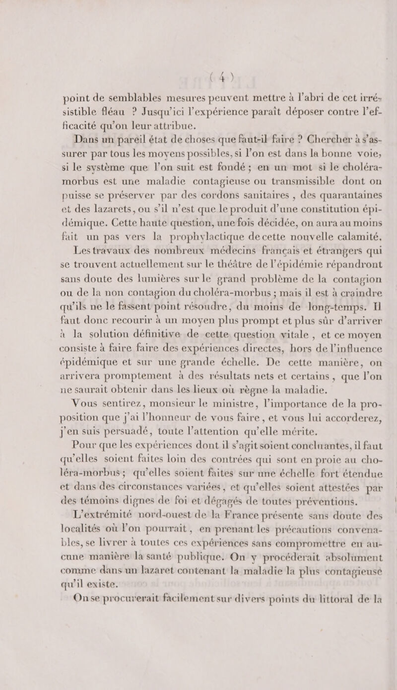 point de semblables mesures peuvent mettre à l’abri de cet irré-^ sistible fléau ? Jusqu’ici l’expérience paraît déposer contre l’ef- Hcacité qu’on leur attribue. Dans un pareil état de choses que faut-il faii’e ? Clierclier à s’as¬ surer par tous les moyens possibles, si l’on est dans la bonne voie? si le svstème que l’on suit est fondé ; en un mot si le clioléra- morbus est une maladie contagieuse ou transmissible dont on [)uisse se préserver par des cordons sanitaires , des quarantaines &lt;it des lazarets, ou s’il n’est que le produit d’une constitution é])i- démique. Cette haute question, une fois décidée, on aura au moins fait un pas vers la prophylactique de cette nouvelle calamité. Les travaux des nombreux médecins français et étrangers qui se trouvent actuellement sur le tliéatre de l’épidémie répandront sans doute des lumières sur le grand problème de la contagion ou de la non contagion du clioléra-morbus ; mais il est à craindre qu’ils ne le fassent point résoudre, du moins de long-temps. 11 faut donc recourir .à un moyen plus prompt et plus sûr d’arriver à la solution définitive de cette question vitale , et ce moyen consiste à faire faire des expériences directes, hors de l’influence épidémique et sur une grande échelle. De cette manière, on arrivera promptement à des résultats nets et certains , que l’on ne saurait obtenir dans les lieux où règne la maladie. A^ous sentirez, monsieur le ministre, l’importance de la pro¬ position que j’ai rhonneur de vous faire, et vous lui accorderez, j’en suis persuadé, toute l’attention qu’elle mérite. Pour que les expériences dont il s’agit soient concluantes, il faut qu’elles soient faites loin des contrées qui sont en proie au cho- léra-morbus; qu’elles soient faites sur une éclielle fort étendue et dans des circonstances variées, et qu’elles soient attestées par des témoins dignes de foi et dégagés de toutes préventions. L’extrémité nord-ouest de la France présente sans doute des localités où l’on pourrait, en prenant les précautions convena¬ bles, se livrer a tontes ces expériences sans compromettre en au¬ cune manière la santé publique. On v procéderait absolument comme dans un lazaret contenant la maladie la plus contagieuse fju’il existe. On se procurerait facilement sur divers points du littoral de la