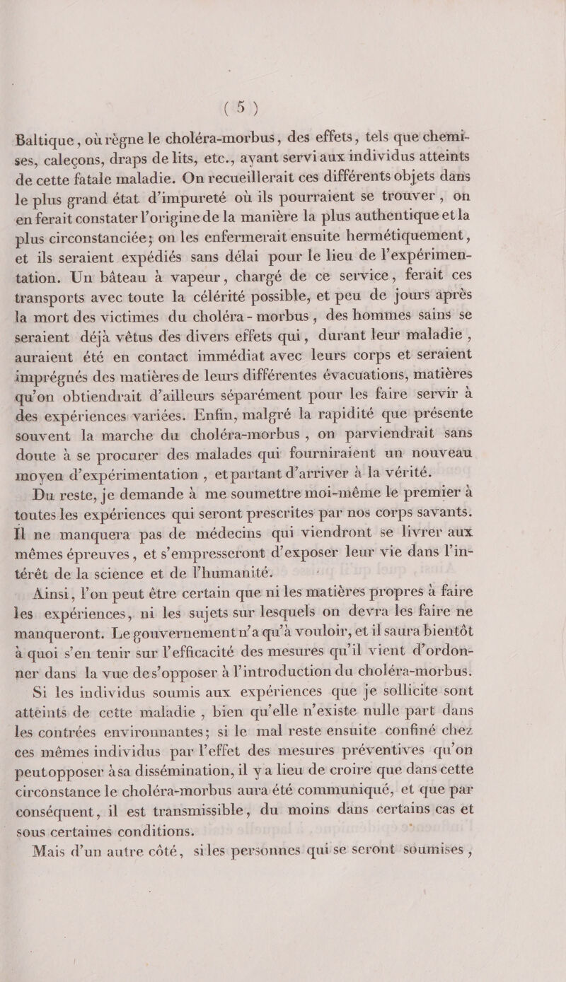 Baltique, où règne le choléra-morbus, des effets, tels que chemi¬ ses, caleçons, draps délits, etc., ayant servi aux individus atteints de cette fatale maladie. On recueillerait ces différents objets dans le plus grand état d’impureté où ils pourraient se trouver , on en ferait constater l’origine de la manière la plus authentique et la plus circonstanciée J on les enfermerait ensuite hermétiquement, et ils seraient expédiés sans délai pour le lieu de l’expérimen¬ tation. Un bâteau à vapeur, chargé de ce service, ferait ces transports avec toute la célérité possible, et peu de jours après la mort des victimes du choléra - morbus, des hommes sains se seraient déjà vêtus des divers effets qui, durant leur maladie , auraient été en contact immédiat avec leurs corps et seraient imprégnés des matières de leurs différentes évacuations, matières qu’on obtiendrait d’ailleurs séparément pour les faire servir à des expériences variées. Enfin, malgré la rapidité que présente souvent la marche du choléra-morbus , on parviendrait sans doute à se procurer des malades qui fourniraient un nouveau moyen d’expérimentation , et partant d’arriver a la vérité. Du reste, je demande à me soumettre moi-même le premier à toutes les expériences qui seront prescrites par nos corps savants. Il ne manquera pas de médecins qui viendront se livrer aux mêmes épreuves, et s’empresseront d’exposer leur vie dans l’in¬ térêt de la science et de l’humanité. Ainsi, l’on peut être certain que ni les matières propres à faire les expériences, ni les sujets sur lesquels on devra les faire ne manqueront. Le gouvernement n^a qu’à vouloir, et il saura bientôt à quoi s’en tenir sur l’efficacité des mesures qu’il vient d’ordon¬ ner dans la vue de s’opposer à l’introduction du choléra-morbus. Si les individus soumis aux expériences que je sollicite sont atteints de cette maladie , bien qu’elle n’existe nulle part dans les contrées environnantes; si le mal reste ensuite confiné chez ces mêmes individus par l’effet des mesures préventives qu’on peut opposer à sa dissémination, il y a lieu de croire que dans cette circonstance le choléra-morbus aura été communiqué, et que par conséquent, il est transmissible, du moins dans certains cas et sous certaines conditions. Mais d’un autre coté, si les personnes qui se seront soumises ,