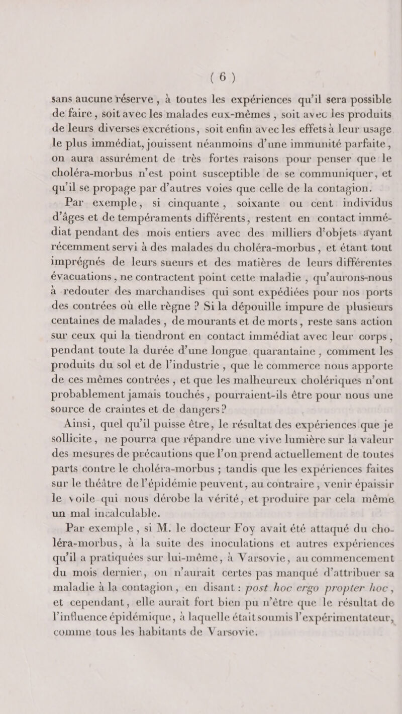 sans aucune réserve , à toutes les expériences qu’il sera possible de faire , soit avec les malades eux-mémes , soit avec les produits de leurs diverses excrétions, soit enfin avec les effets à leur usa^je le plus immédiat, jouissent néanmoins d’une immunité parfaite, on aura assurément de très fortes raisons pour penser que le clioléra-niorbus n’est point susceptible de se communiquer, et qu’il se propage par d’autres voies que celle de la contagion. Par exemple, si cinquante, soixante ou cent individus d’âges et de tempéraments différents, restent en contact immé¬ diat pendant des mois entiers avec des milliers d’objets ayant récemment servi à des malades du choléra-morbus, et étant tout imprégnés de leurs sueurs et des matières de leurs différentes évacuations, ne contractent point celte maladie , qu’aurons-nous à redouter des marchandises qui sont expédiées pour nos ports des contrées où elle règne ? Si la dépouille impure de plusieurs centaines de malades , de mourants et de morts, reste sans action sur ceux qui la tiendront en contact immédiat avec leur corps, pendant toute la durée d’une longue quarantaine, comment les produits du sol et de l’industrie , que le commerce nous a])porte de ces memes contrées , et que les malheureux cholériques n’ont probablement jamais touchés, pourraient-ils être pour nous une source de craintes et de dangers ? Ainsi, quel qu’il puisse être, le résultat des expériences que je sollicite, ne pourra que répandre une vive lumière sur la valeur des mesures de précautions que l’on prend actuellement de toutes parts contre le choléra-morbus ; tandis que les expériences faites sur le théâtre de l’épidémie peuvent, au contraire , venir épaissir le voile qui nous dérobe la vérité, et produire par cela même un mal incalculable. Par exem])le, si M. le docteur Foy avait été attacpié du cho¬ léra-morbus, à la suite des inoculations et autres ex})ériences qu’il a pratiquées sur lui-même, à Varsovie, au commencement du mois dernier,, on n’aurait celles ])as manqué d’attiibuer sa maladie a la contagion , en disant : post hoc erc;o ju'opter hoc, et cependant, elle aurait fort bien pu n’étre ((ue le résultat do rinfiuenceépidémi([ue, à laquelle était soumis rexpérimentateur, comme tous les habitants de Varsovie.