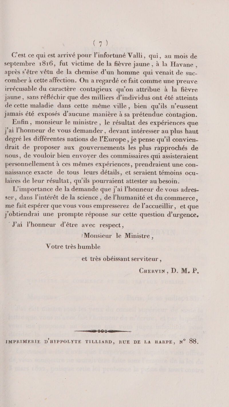 C’est ce qui est arrivé pour l’infortuné Valli, qui, au mois de septembre i8i6, fut victime de la fièvre jaune , à la Havane , après s’être vêtu de la chemise d’un homme qui venait de suc¬ comber à cette affection. On a regardé ce fait comme une preuve irrécusable du caractère contagieux qu’on attribue à la fièvre jaune, sans réfléchir que des milliers d’individus ont été atteints de cette maladie dans cette même ville, bien qu’ils n’eussent jamais été exposés d’aucune manière à sa prétendue contagion. Enfin, monsieur le ministre , le résultat des expériences que j’ai l’honneur de vous demander, devant intéresser au plus haut degré les différentes nations de l’Europe, je pense qu’il convien¬ drait de proposer aux gouvernements les plus rapprochés de nous, de vouloir bien envoyer des commissaires qüi assisteraient personnellement à ces mêmes expériences, prendraient une con¬ naissance exacte de tous leurs détails, et seraient témoins ocu¬ laires de leur résultat, qu’ils pourraient attester au besoin. L’importance de la demande que j’ai l’honneur de vous adres¬ ser , dans l’intérêt de la science , de l’humanité et du commerce, me fait espérer que vous vous empresserez de l’accueillir, et que j’obtiendrai une prompte réponse sur cette question d’urgence. J’ai l’honneur d’être avec respect, I Monsieur le Ministre , Votre très humble et très obéissant serviteur, Chervin, D. M* P. imprimerie d’hîppoltte tilliard, rue de la harpe, N® 88.