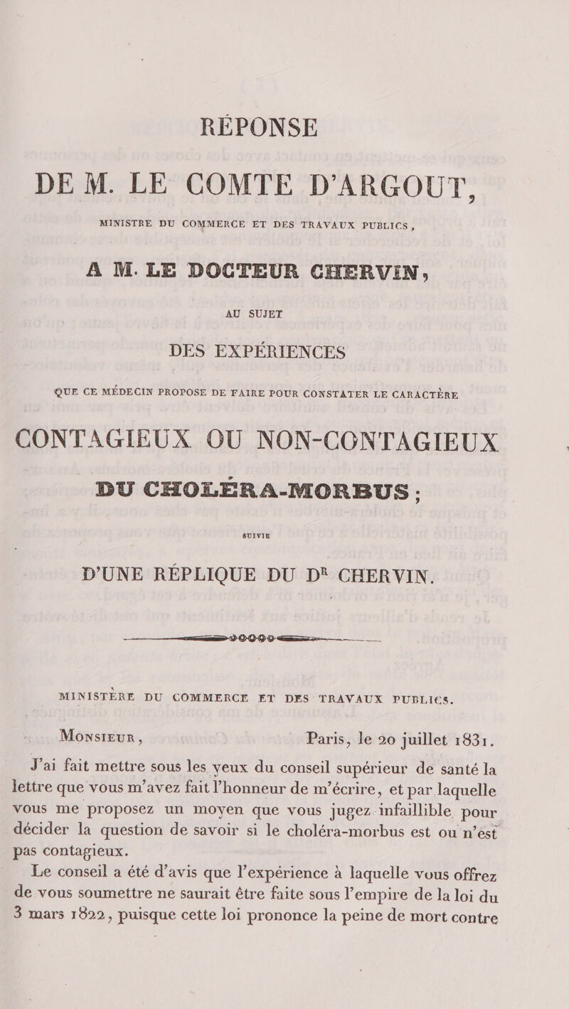 REPONSE DE M. LE COMTE D’ARGOUT, MINISTRE DU COMMERCE ET DES TRAVAUX PUBLICS, A M. LE BOCTElfE CHERViN, AU SUJET DES EXPÉRIENCES ÇUE CE MEDECIN PROPOSE DE FAIRE POUR CONSTATER LE CARACTERE CONTAGIEUX OU NON-CONTAGIEUX DU CMOLÊRA-MORBUS ; SUÏVÏB D’UNE RÉPLIQUE DU D^ CHERVIN. -—nagn. — - MINISTERE DU COMMERCE ET DES TRAVAUX PUBLICS. Monsieur, Paris, le juillet 1831 « J ai fait mettre sous les yeux du conseil supérieur de santé la lettre que vous m’avez fait l’honneur de m’écrire, et par laquelle vous me proposez un moyen que vous jugez infaillible pour décider la question de savoir si le choléra-morbus est ou n’est pas contagieux. Le conseil a été d’avis que l’expérience à laquelle vous offrez de vous soumettre ne saurait être faite sous l’empire de la loi du 3 mars 1822, puisque cette loi prononce la peine de mort contre