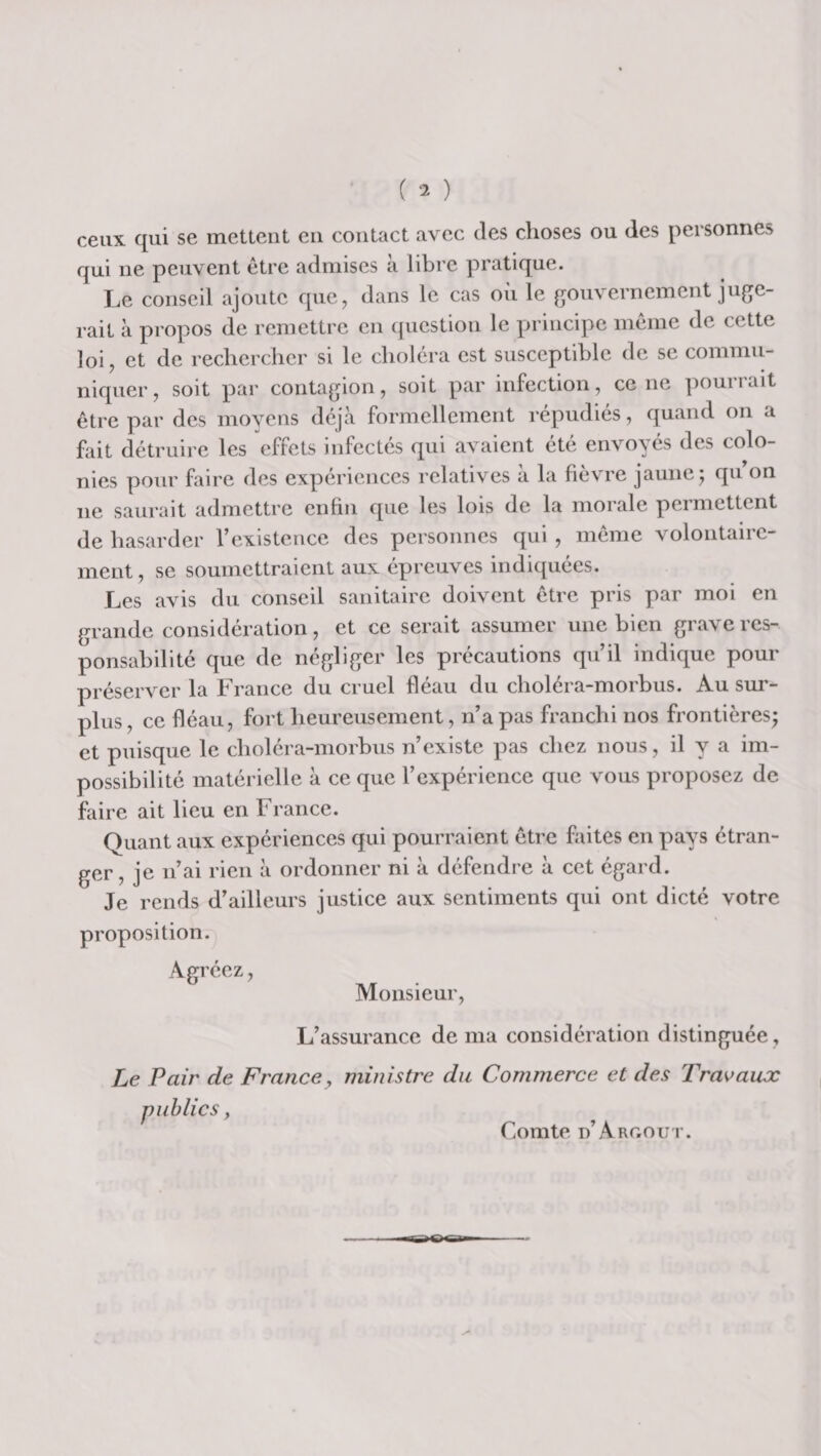 ceux qui se mettent eu contact avec des choses ou des personnes qui ne peuvent être admises à libre pratique. Le conseil ajoute que^ dans le cas où le gouvernement juge¬ rait à propos de remettre en (juestion le principe même de cette loi J et de rechercher si le choléra est susceptible de se commu¬ niquer, soit par contagion, soit par infection, ce ne pourrait être par des moyens déjà formellement répudiés, quand on a fait détruire les effets infectés qui avaient été envoyés des colo¬ nies pour faire des expériences relatives a la fievre jaune j qu on ne saurait admettre enfin que les lois de la morale permettent de hasarder l’existence des personnes qui , même volontaire¬ ment, se soumettraient aux épreuves indiquées. Les avis du conseil sanitaire doivent être pris par moi en grande considération, et ce serait assumer une bien grave res¬ ponsabilité que de négliger les précautions qu’il indique pour préserver la France du cruel fléau du choléra-morhus. Au sur¬ plus , ce fléau, fort heureusement, n’a pas franchi nos frontières; et puisque le choléra-morhus n’existe pas chez nous, il y a im¬ possibilité matérielle à ce que l’expérience que vous proposez de faire ait lieu en France. Quant aux expériences qui pourraient être faites en pays étran¬ ger , je n’ai rien à ordonner ni à défendre à cet égard. Je rends d’ailleurs justice aux sentiments qui ont dicté votre proposition. Agréez, Monsieur, L’assurance de ma considération distinguée, Le Pair de France, ministre du Commerce et des Travaux Comte d’ArCtOut.