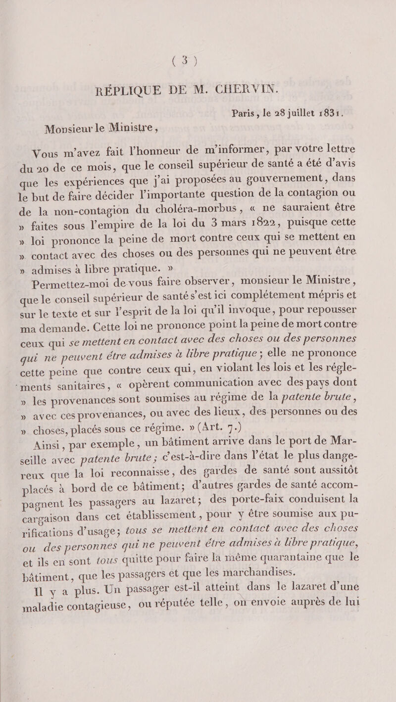 réplique UE M. CUERVm. Paris, le 28Juillet i83i. Monsieur le Minisü’e, Vous m’avez fait l’honneur de m’informer, par votre lettre du 20 de ce mois, que le conseil supérieur de santé a été d’avis que les expériences que j’ai proposées au gouvernement, dans le but de faire décider l’importante question de la contagion ou de la non-contagion du choléra-morbus, (c ne sauraient être )) faites sous l’empii'e de la loi du 3 mars 1822, puisque cette » loi prononce la peine de mort contre ceux qui se mettent en » contact avec des choses ou des personnes qui ne peuvent être » admises à libre pratique. Permettez-moi de vous faire observer, monsieur le Ministre, que le conseil supérieur de santé s’est ici complètement mépris et sur le texte et sur l’esprit de la loi qu’il invoque, pour repousser ma demande. Cette loi ne prononce point la peine de mort contre ceux qui se mettent en contact avec des choses ou des personnes qui ne peuvent être admises à libre pratique', elle ne prononce cette peine que contre ceux qui, en violant les lois et les regle¬ ments sanitaires, « opèrent communication avec des pays dont î) les provenances sont soumises au régime de la patente brute, » avec ces provenances, ou avec des lieux, des personnes ou des » choses,placés sous ce régime. » (Art. 7.) Ainsi, par exemple, un bâtiment arrive dans le port de Mar¬ seille avec patente brute; c’est-à-dire dans l’état le plus dange¬ reux que la loi reconnaisse, des gardes de santé sont aussitôt placés à bord de ce bâtiment; d’autres gardes de santé accom¬ pagnent les passagers au lazaret ; des porte-faix conduisent la caro-aison dans cet établissement, pour y être soumise aux pu¬ rifications d’usage; tous se mettent en contact avec des choses ou des personnes qui ne peuvent être admises à libre pratique, et ils en sont tous quitte pour faire la même quarantaine que le bâtiment, que les passagers et que les marchandises. Il y a plus. Un passager est-il atteint dans le lazaret d’une maladie contagieuse, ou réputée telle, on envoie auprès de lui