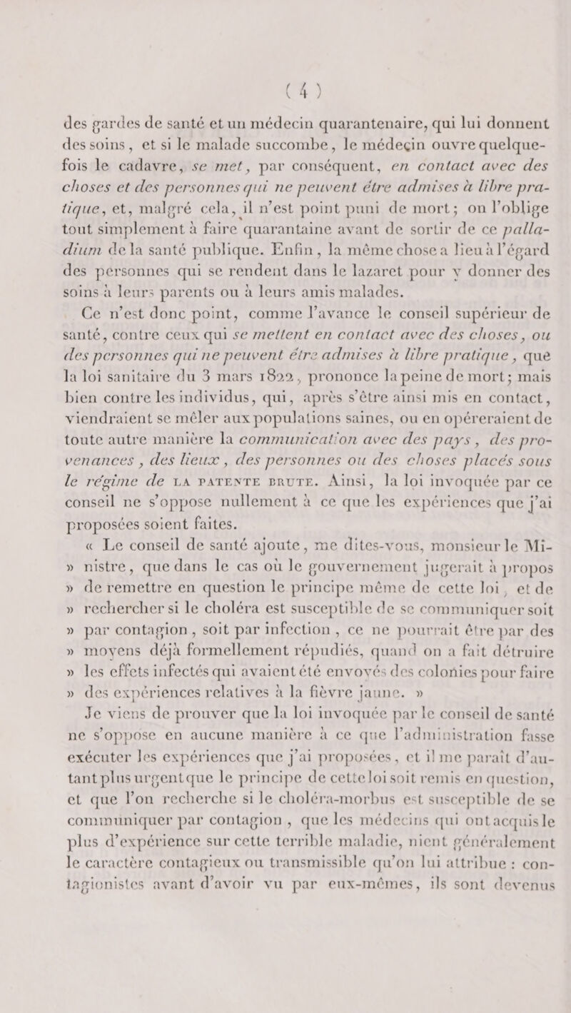 des g^ardcs de santé et un médecin quarantenaire, qui lui donnent des soins, et si le malade succondDe, le médeçin ouvre quelque¬ fois le cadavre, sc met, par conséquent, en contact avec des choses et des personnes qui ne peuvent être admises a libre pra¬ tique., et, mal[p’é cela, il n’est point ])uni de mort; on l’oblige tout simplement à faire quarantaine avant de sortir de ce palla¬ dium delà santé puldique. Enfin, la méniechosea lieiiàl’égard des personnes qui se rendent dans le lazaret pour y donner des soins à leurs parents ou à leurs amis malades. Ce n’est donc point, comme l’avance le conseil supérieur de santé, contre ceux qui se mettent en contact avec des choses^ ou des personnes qui ne peuvent être admises a libre pratique, que la loi sanitaire du 3 mars 1822, prononce la peine de mort; mais bien contre les individus, qui, après s’étre ainsi mis en contact, viendraient se mêler auxpopulalions saines, ou en opéreraient de toute autre manière la communication avec des pays , des pro¬ venances , des lieux , des personnes ou des choses placés sous le re'ginic de la patente brute. Ainsi, la loi invoquée par ce conseil ne s’oppose nullement à ce que les expériences que j’ai proposées soient faites. « Le conseil de santé ajoute, me dites-vous, monsieur le Mî- )) nistre, que dans le cas oii le gouvernement jugerait à ])ropo5 » de remettre en question le principe même de cette loi ^ et de )) recberebersi le choléra est susceptilde de sc communiquer soit )) par contagion , soit par infection , ce ne ])ourrait être ])ar des )) movens déjà formellement répudiés, quand on a fait détruire » les effets infectés qui avaient été envovés des colortics pour faire )) des expériences relatives à la fièvre jaune, w Je viens de prouver que la loi invoquée ])ar le conseil de santé ne s’oppose en aucune manière à ce que radministration fasse exécuter les expériences ([ue j’ai pi’0])üsées, et il me juiraîl d’au- tantpliisurgcntque le principe de cetteloisoit remis en (juestion, et que l’on rccberclie si le cboléra-morbus est suscej)tible de se communiquer par contagion , que les médecins (jiii ontacquisle plus d’expérience sur cette terrible maladie, nient généralement le caractère contagieux ou transmissible qu’on lui attribue : con- lagionisles avant d’avoir vu par eux-mêmes, ils sont devenus