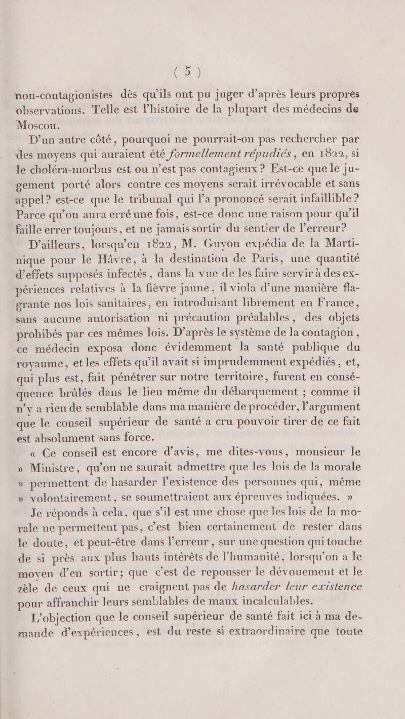 non-contagionistes dès qu’ils ont pu juger d’après leurs propres observations. Telle est l’iiistoire de la plupart des médecins de Moscou. D’un autre côté, pourquoi ne pourrait-on pas rechercher par des moyens qui auraient été formellement répudiés y en si le clioléra-morbus est ou n’est pas contagieux? Est-ce que le ju- g-ement porté alors contre ces moyens serait irrévocable et sans appel? est-ce que le tribunal qui l’a prononcé serait infaillible? Parce qu’on aura erré une fois, est-ce donc une raison pour qu’il faille errer toujours, et ne jamais sortir du sentier de l’erreur? D’ailleurs, lorsqu’en 182^, M. Giiyon expédia de la Marti¬ nique pour le Havre, à la destination de Paris, une quantité d’effets supposés infectés, dans la vue de les faire servir à des ex¬ périences relatives à la fièvre jaune, il viola d’une manière fla¬ grante nos lois sanitaires, en introduisant librement en France, sans aucune autorisation ni précaution préalables, des objets prohibés par ces mêmes lois. D’après le système de la contagion , ce médecin exposa donc évidemment la santé publique du rovaume, et les effets qu il avait si imprudemment expédiés , et, qui plus est, fait pénétrer sur notre territoire, furent en consé¬ quence brûlés dans le lieu même du débarquement • comme il n’y a rien de semblable dans ma manière deprocéder, l’argument que le conseil supérieur de santé a cru pouvoir tirer de ce fait est absolument sans force. « Ce conseil est encore d’avis, me dites-vous, monsieur le » Ministre, qu’on ne saurait admettre que les lois de la morale '» permettent de hasarder l’existence des personnes qui, même » volontairement, se soumettraient aux épreuves indiquées. » Je réponds à cela, que s’il est une chose que les lois de la mo¬ rale ne permettent pas, c’est bien certainement de rester dans le doute, et peut-être dans l’erreur, sur une question qui touche de si près aux plus hauts intérêts de l’humanité, lorsqu’on a le moven d’en sortir j que c’est de repousser le dévouement et le zèle de ceux qui ne craignent pas de hasarder leur existence pour affranchir leurs semblables de maux incalculables. L’objection que le conseil supérieur de santé fait ici à ma de¬ mande d’expériences, est du reste si extraordinaire que toute