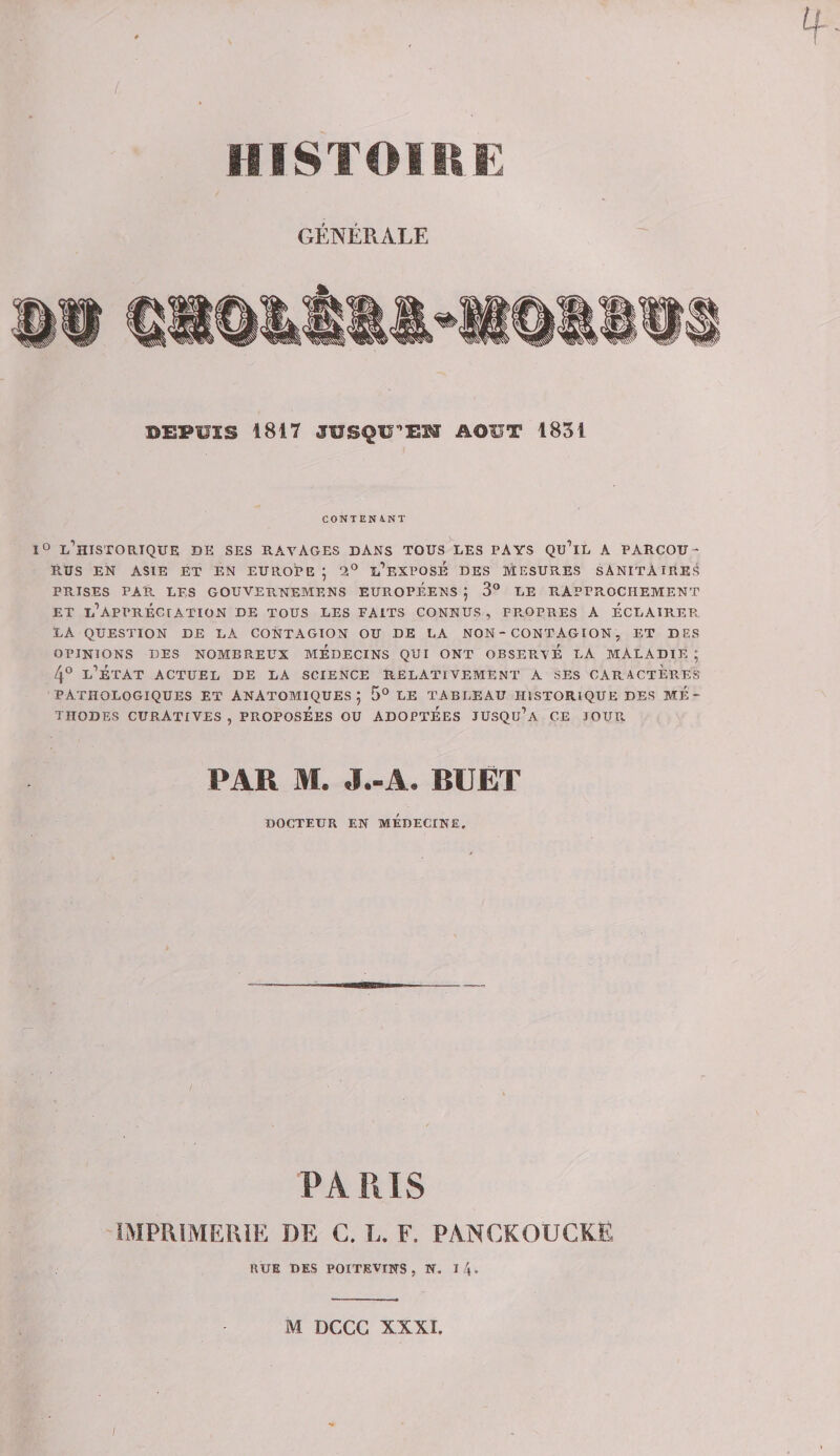 IIISTOIRK GÉNÉRALE DEPUIS 1817 JUSQU^EW AOUT 1831 CONTEN 4.NT 1° l’historique de ses ravages dans tous les pays qu’il a parcou¬ rus EN ASIE ET EN EUROPE ; 2° l’eXPOsÉ DES MESURES SANITAIRE^ PRISES PAR LES GOUVERNEMENS EUROPEENS ; 3° LE RAPPROCHEMENT ET L’APPRÉCrATION DE TOUS LES FAITS CONNUS , FP.OPRES A ECLAIREE. LA QUESTION DE LA. CONTAGION OU DE LA NON - CONT AG ION, ET DES OPINIONS DES NOMBREUX MEDECINS QUI ONT OBSERVE LA MALADIE ; 4® l’État actuel de la science relativement a ses caractères PATHOLOGIQUES ET ANATOMIQUES; 5° LE TABLEAU HISTORIQUE DES ME¬ THODES curatives , PROPOSÉES OU ADOPTÉES JUSQu’a CE JOUPv PAR M. J.-A. BUÈT DOCTEUR EN MÉDECINE. PARIS IMPRIMERIE DE C. L. F. PANCKOUCKE RUE DES POITEVINS, N. l/j. M DCCG XXXI. ;