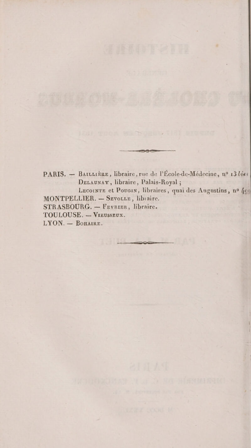PARIS, — BAiLLiÈaE, libraire, rue Je PÉcole-de-McJecinc, n“ Delaunay, libraire, Palais-Royal ; Lecointe et PouGiN, libraires, quai des Auguslins, n° f\fj MONTPELLIER. — Sevolle, libiaire. STRASBOURG. — Février, libraire. TOULOUSE. ViEussEux. LYON. — Boiiaire. I