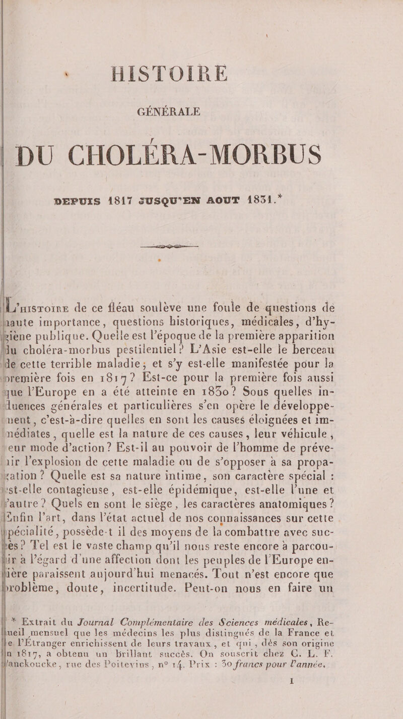 HISTOIRE GENERALE DU CHOLERA-MORBUS DEPUIS 1817 JUSQU-EKT AOUT 1831. ’histoire àe ce fléau soulève uue foule de questions dé liante importance, questions historiques, médicales, d’hy- M'dène publique. Quelle est Fépoque de la première apparition Tu choiéra-morbus pestilentiel? L^Asie est-elle le berceau de cette terrible maladie j et s’y est-elle manifestée pour la oremière fois en 1817? Est-ce pour la première fois aussi ^ue l’Europe en a été atteinte en i85o? Sous quelles in- luences générales et particulières s’en opère le développe- nent, c’esl-a-dire quelles en sont les causes éloignées et im- nédiaîes, quelle est la nature de ces causes, leur véhicule , eur mode d’action? Est-il au pouvoir de l’homme de préve- lir l’explosion de cette maladie ou de s’opposer a sa propa¬ gation ? Quelle est sa nature intime, son caractère spécial : •st-elle contagieuse, est-elle épidémique, est-elle l’une et •^’autre? Quels en sont le siège, les caractères anatomiques? iînfin l’art, dans l’état actuel de nos connaissances sur cette spécialité, possède-t il des moyens de la combattre avec suc- lès? Tel est le vaste champ qu’il nous reste encore a parcou- lir à Pégard d’une affection dont les peuples de l’Europe en- ière paraissent aujourd’hui menacés. Tout n’est encore que »roblème, doute, incertitude. Peut-on nous en faire un f ^ Extrait du Journal Complémentaire des Sciences médicales, Re- iieil ^mensuel que les médecins les plus distingués de la France et e EEtranger enrichissent de leurs trayaux , et qni , dés son origine n 1817, a obtenu un brillant succès. On souscrit chez G. L. F. 'ancFoucke, rue des Poitevins , 14. Prix ; '5o francs pour Vannée,