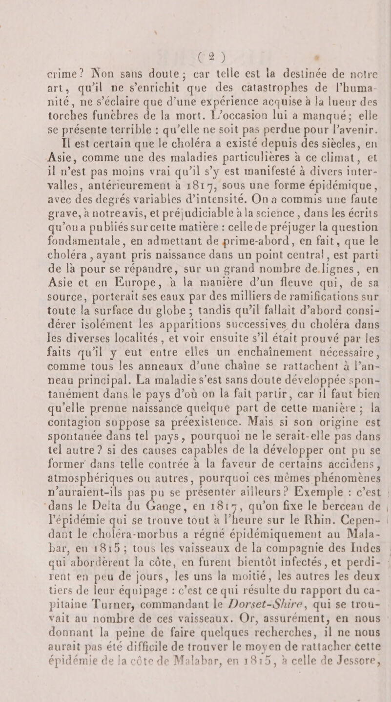 ( ) crime? Non sans doule- car telle est la cleslinée de noire art, qu’il ne s’enrichit que des catastrophes de l’iinma- nité, ne s’éclaire que d’une expérience acquise a la lueur des torches funèbres de la mort. L’occasion lui a manqué; elle se présente terrible : qu’elle ne soit pas perdue pour l’avenir. Tl est certain que le choléra a existé depuis des siècles, en Asie, comme une des maladies particulières a ce climat, et il n’est pas moins vrai qu’il s’y est manifesté à divers inter¬ valles, antérieurement a 1817, sous une forme épidémique, avec des degrés variables d’intensité. On a commis une faute grave, a notre avis, et préjudiciable a la science , dans les écrits qu’on a publiés sur cette matière : celle de préjuger la question fondamentale, en admettant de prime-abord, en fait, que le choléra , ayant pris naissance dans un point central, est parti de la pour se répandre, sur on grand nombre de.lignes, en Asie et en Europe, a la manière d’un fleuve qui, de sa source, porterait ses eaux par des milliers de ramifications sJir toute la surface du globe ; tandis quhl fallait d’abord consi¬ dérer isolément les apparitions successives dn choléra dans les diverses localités, et voir ensuite s’il était prouvé par les faits qu’il y eut entre elles un enchaînement nécessaire, comme tous les anneaux d’une chaîne se rattachent à l’an¬ neau principal. I^a maladie s’est sans doute développée spon¬ tanément dans le pays d’où on la fait partir, car il faut bien qu’elle prenne naissance quelque part de cette manièie ; la contagion suppose sa préexistence. Mais si son origine est spontanée dans tel pays, pourquoi ne le serait-elle pas dans tel autre? si des causes capables de la développer ont pu se former dans telle contrée a la faveur de certains accidens, atmosphériques on autres, pourquoi ces mêmes phénomènes n’auraienl-ils pas pu se présenter ailleurs? Exemple : c’est 'dans le Delta du Gange, en 1817, qu’on fixe le berceau de l’épidémie qui se trouve tout a l’heure sur le Rhin. Cepen¬ dant le choléra-morbus a régné épidémiquement au Mala¬ bar, en i8i5 ; tous les vaisseaux de la compagnie des Indes qui abordèrent la cote, en furent bientôt infectés, et [)erdi- rent en peu de jours, les uns la moitié, les autres les deux tiers de leur équipage : c’est ce qui résulte du rapport du ca¬ pitaine Tnnier, commandant le Dorset-Shirr^ qui se trou¬ vait au nombre de ces vaisseaux. Or, assurément, en nous donnant la peine de faire quelques recherches, il ne nous aurait pas été difficile de trouver le moven de rattacher cette épidémie de la côte de Malabar, en i8i5, à celle de Jessorc,