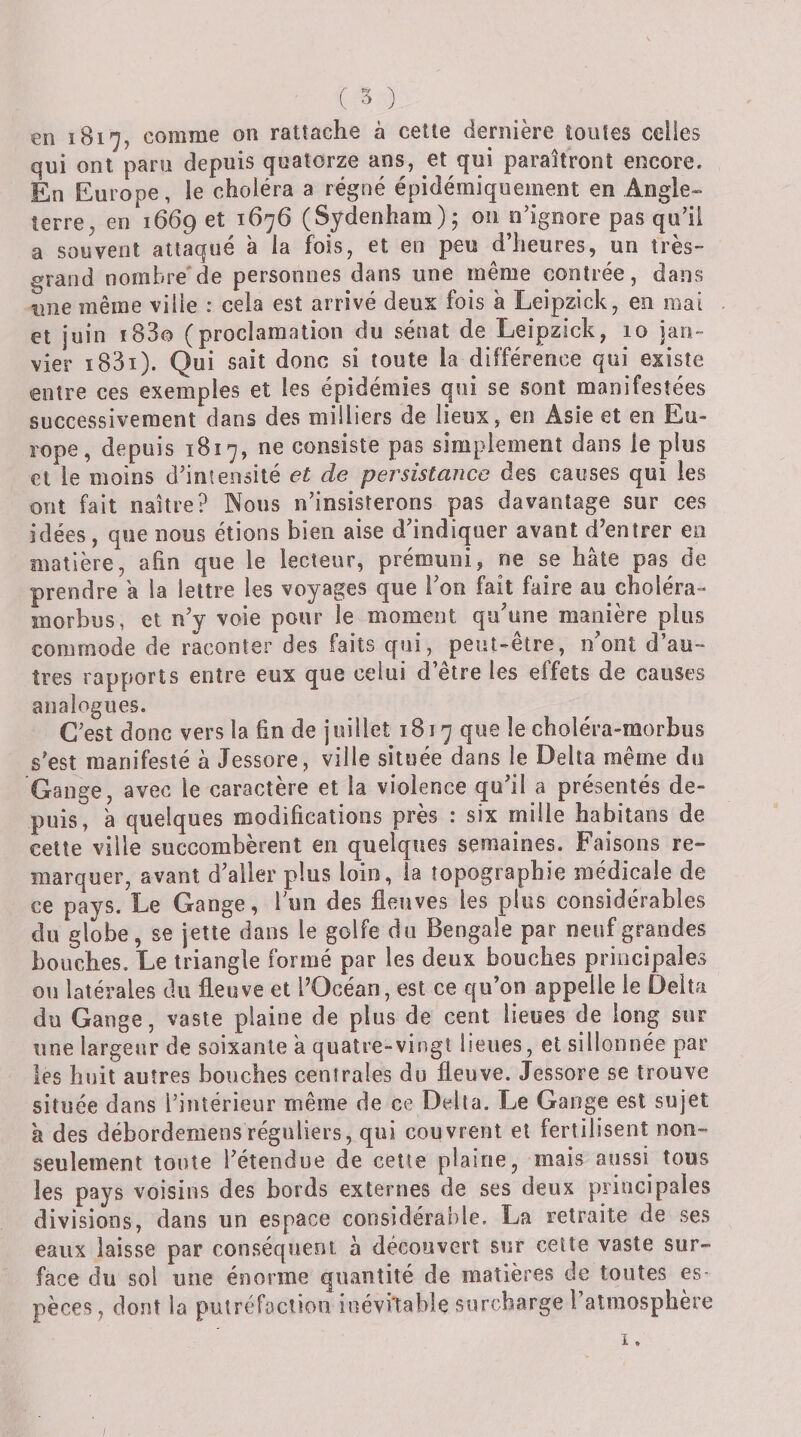 en 1817, comme on rattache à cette dernière tontes celles qui ont paru depuis quatorze ans, et qui paraîtront encore. En Europe, le choléra a régné épidémiquement en Angle¬ terre, en 1669 et 1676 (Sydenham); on n’ignore pas qu’il a souvent attaqué a la fois, et en peu d’heures, un très- grand norabre'de personnes dans une même contrée, dans une même ville : cela est arrivé deux fois à Leipzick, en mai et juin i83o (proclamation du sénat de Leipzick, 10 jan¬ vier i83i). Qui sait donc si toute la différence qui existe entre ces exemples et les épidémies qui se sont manifestées successivement dans des milliers de lieux, en Asie et en Eu¬ rope, depuis 1817, ne consiste pas simplement dans le plus cl le moins d’intensité et de persistance des causes qui les ont fait naître? Nous n’insisterons pas davantage sur ces idées, que nous étions bien aise d’indiquer avant d’entrer en matière, afin que le lecteur, prémuni, ne se hâte pas de prendre â la lettre les voyages que Ton fait faire au choléra- morbus, et n’y voie pour le moment qu'une manière plus commode de raconter des faits qui, peut-être, n'ont d’au¬ tres rapports entre eux que celui d’être les effets de causes analogues. C’est donc vers la fin de juillet 1817 que le choléra-morbus s’est manifesté à Jessore, ville située dans le Delta même du Gange, avec le caractère et la violence qu'il a présentés de¬ puis, â quelques modifications près : six mille habitans de celte ville succombèrent en quelques semaines. Faisons re¬ marquer, avant d'aller plus loin, la topographie médicale de ce pays. Le Gange, l’un des fleuves les plus considérables du globe, se jette dans le golfe dn Bengale par neuf grandes bouches. Le triangle formé par les deux bouches principales on latérales du fleuve et l’Océan, est ce qu’on appelle le Delta du Gange, vaste plaine de pins de cent lieues de long sur une largeur de soixante a quatre-vingt heiies, et sillonnée par les huit autres bouches centrales du fleuve. Jessore se trouve située dans l’intérieur même de ce Delta. Le Gange est sujet à des débordemensréguliers, qui couvrent et fertilisent non- seulement toute l’étendue de cette plaine, mais aussi tous les pays voisins des bords externes de ses deux principales divisions, dans un espace considérable. La retraite de ses eaux laisse par conséquent à découvert sur cette vaste sur¬ face du sol une énorme quantité de matières de toutes es¬ pèces, dont la pulréfoction inévitable surcharge l’atmosphère I.
