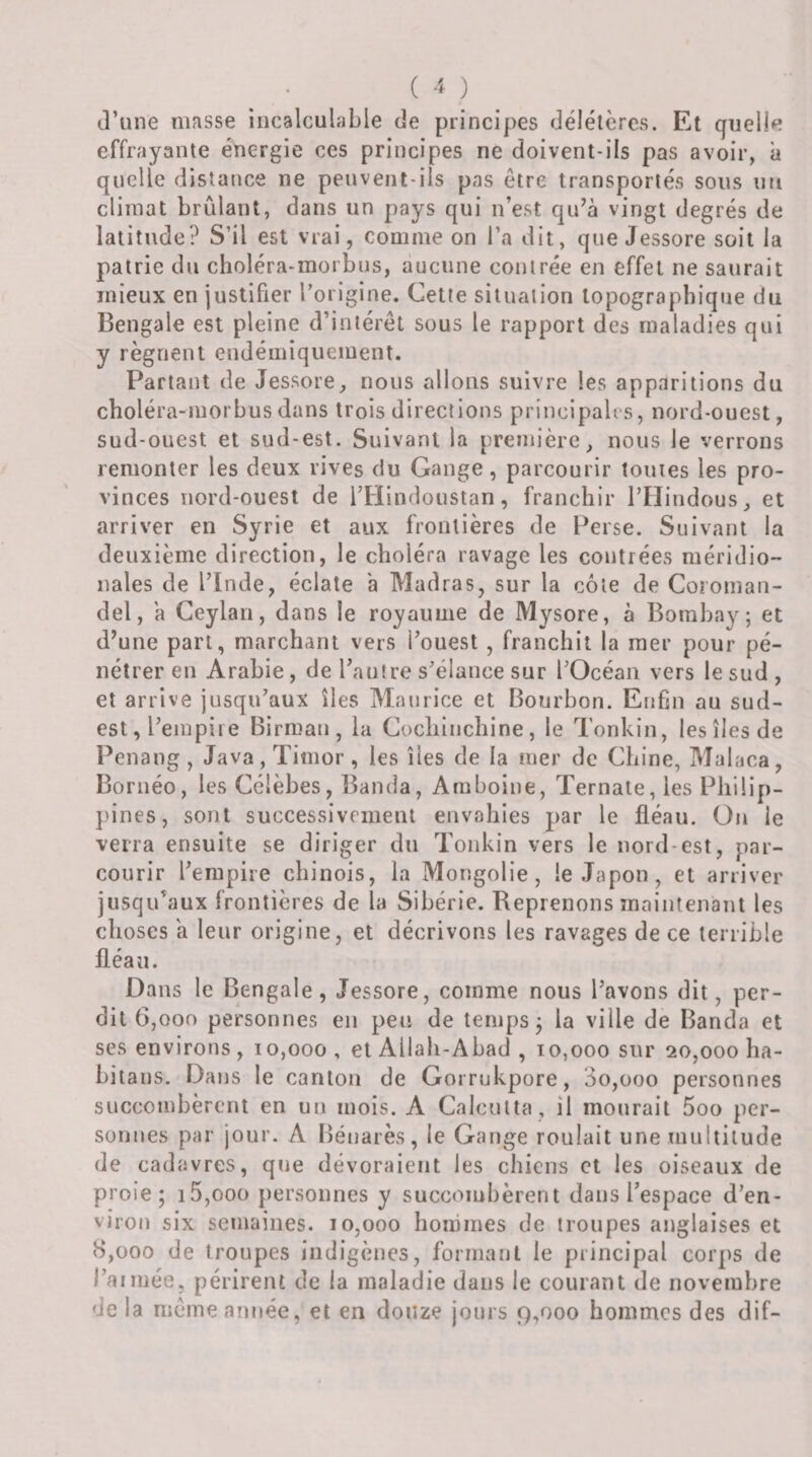 d’une masse incalculable de principes délétères. Et quelle effrayante énergie ces principes ne doivent-ils pas avoir, à quelle distance ne peuvent-ils pas être transportés sous uti climat brûlant, dans un pays qui n’est qu’à vingt degrés de latitude? S’il est vrai, comme on l’a dit, que Jessore soit la patrie du choléra-morbus, aucune contrée en effet ne saurait mieux en justifier l’origine. Cette situation topographique du Bengale est pleine d’intérêt sous le rapport des maladies qui y régnent endémiquement. Partant de Jessorenous allons suivre les apparitions du choléra-morbus dans trois directions principabs, nord-ouest, sud-ouest et sud-est. Suivant la première, nous le verrons remonter les deux rives du Gange, parcourir toutes les pro¬ vinces nord-ouest de rHindoustan, franchir TFIindous, et arriver en Syrie et aux frontières de Perse. Suivant la deuxième direction, le choléra ravage les contrées méridio¬ nales de rinde, éclate a Madras, sur la côte de Coroman¬ del, a Ceylan, dans le royaume de Mysore, à Bombay; et d’une part, marchant vers l’ouest , franchit la mer pour pé¬ nétrer en Arabie, de l’autre s’élance sur l’Océan vers le sud , et arrive jusqu’aux îles Maurice et Bourbon. Enfin au sud- est, l’empire Birman, la Cocliinchine, le Tonkin, les îles de Penang, Java, Timor, les îles de la mer de Chine, Malaca, Bornéo, les Célèbes, Banda, Amboine, Ternale, les Philip¬ pines, sont successivement envahies par le fléau. On le verra ensuite se diriger du Tonkin vers le nord-est, par¬ courir l’empire chinois, la Mongolie, le Japon, et arriver jusqu’aux frontières de la Sibérie. Reprenons maintenant les choses a leur origine, et décrivons les ravages de ce terrible fléau. Dans le Bengale, Jessore, comme nous l’avons dit, per¬ dit 6,000 personnes en peu de temps; la ville de Banda et ses environs, 10,000, et Allah-Abad , 10,000 sur 20,000 ha- bitans. Dans le canton de Gorrukpore, 3o,üoo personnes succombèrent en un mois. A Calcutta , il mourait 5oo per¬ sonnes par jour. A Bénarès, le Gange roulait une multitude de cadavres, que dévoraient les chiens et les oiseaux de proie; i5,ooo personnes y succombèrent dans l’espace d’en¬ viron six semaines. 10,000 hommes de troupes anglaises et 8,000 de troupes indigènes, formant le principal corps de l’aimée, périrent de la maladie dans le courant de novembre de la même année, et en douze jours 9,000 hommes des dif-