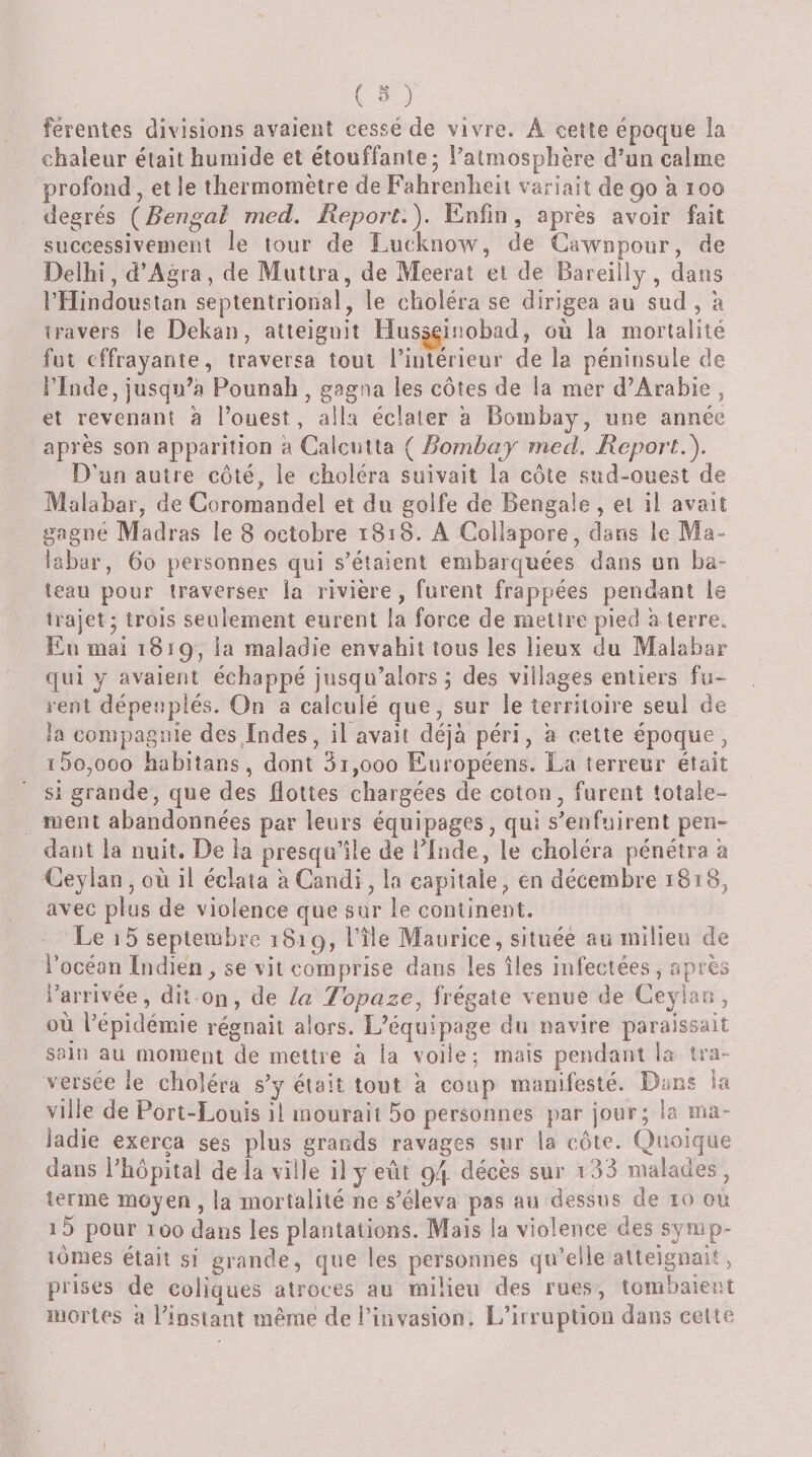 férentes divisions avaient cessé de vivre. A ceîte époque la chaleur était humide et étouffante 5 ^atmosphère d’un calme profond, et le thermomètre de Fahrenheit variait de 90 a 100 degrés {Bengal med. Report.'). Enfin, après avoir fait successivement le tour de Lucknow, de Gawnpoiir, de Delhi, d’Agra, de Miittra, de Meerat et de Bareiîly, dans rtlindoustan septentrional, le choléra se dirigea au sud, a travers le Dekan, atteignit Husseinobad, où la mortalité fut effrayante, traversa tout l’intérieur delà péninsule de i’Inde, jusqu’à Pounah , gagna les côtes de la mer d’Arabie , et revenant à l’ouest, alla éclater à Bombay, une année après son apparition à Calcutta ( Bombay med. Report.). D’un autre côté, le choléra suivait la côte sud-ouest de Malabar, de Coromandel et du golfe de Bengale, et il avait gagné Madras le 8 octobre 1818. A Collapore, dans le Ma¬ labar, 60 personnes qui s’étaient embarquées dans un ba¬ teau pour traverser la rivière, furent frappées pendant le trajet - trois seulement eurent la force de mettre pied a terre. En mai 1819, la maladie envahit tous les lieux du Malabar qui y avaient échappé jusqu’alors 5 des villages entiers fu¬ rent dépeuplés. On a calculé que, sur le territoire seul de îa compagnie des,Indes, il avait déjà péri, à cette époque, ï5o,ooo hubitans, dont 3i,ooo Européens. La terreur était si grande, que des flottes chargées de coton, furent totale- nient abandonnées par leurs équipages, qui s’enfuirent pen- dant la nuit. De la presqu’île de l’Inde, le choléra pénétra à Ceyian, où il éclata a Candi, la capitale, en décembre 1818, avec plus de violence que sur le continent. Le i5 septembre 1819, l’île Maurice, situéé an milieu de l’océan Indien, se vit comprise dans les îles infectées, après l’arrivée, dit on, de la Topaze^ frégate venue de Ceyian, où l’épidémie régnait alors. L’équipage du navire paraissait sain au moment de mettre à la voile ; mais pendant la tra¬ versée le choléra s’y était tout à coup manifesté. Dans la ville de Port-L .ouïs il mourait 5o personnes par jour; la ma¬ ladie exerça ses plus grands ravages sur la côte. Quoique dans i’bôpitai de la ville il y eût 94 décès sur i33 malades , terme mojen, la mortalité ne s’éleva pas au dessus de 10 ou i5 pour 100 dans les plantations. Mais la violence des symp¬ tômes était si grande, que les personnes qu’elle atteignait, prises de coliques atroces au milieu des rues, tombaient mortes à l’instant même de l’invasion. L’irruption dans celte