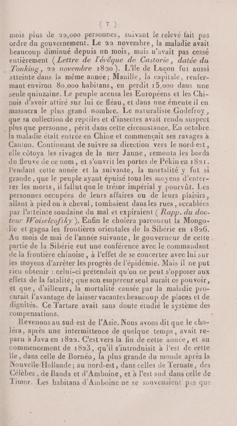 mois plus Je 22^000 personnes, suivant le relevé l'ail pas ordre du gouvernement. Le 22 novembre, la maladie avait beaucoup diminué depuis un mois, mais n’avait pas cessé entièrement (^Lettre de Vévêque de Castorie, datée du TonhiiigJ 22 novembre 1820). Llle de Luçon fut aussi atteinte dans ia même année; Manille, la capitale, renfer¬ mant environ 80,000 habiîans, en perdit i5,ooo daris une seule quinzaine. Le peuple accusa les Européens et les Chi¬ nois d’avoir attiré sur lui ce fléau, et dans une émeute il en massacra le plus grand nombre. Le naturaliste Godefroy^ que sa collection de reptiles et d’insectes avait rendu suspect plus que personne, périt dans celte circonstance. En octobre la maladie était entrée en Chine et commençait ses ravages k Canton. Continuant de suivre sa direction vers le nord-est, elle côtoya les rivages de la mer Jaune, remonta les bords du ûeuve de ce nom , et s’ouvrit les portes de Pékin en 1821. Pendant celte année et la suivante, la mortalité y fut si grande , que le peuple ayant épuisé tous les moyens d’enter¬ rer les morts, il fallut que le trésor impérial y pourvût. Les personnes occupées de leurs affaires ou de leurs plaisirs ^ allant k pied ou à cheval, tombaient dans les rues , accablées par l’atteinte soudaine du mal et expiraient ( Rapp. du doc¬ teur JVoiselcofshj'), Enfin le choléra parcourut la Mongo¬ lie et gagna les frontières orientales de la Sibérie en 1826. Au mois de mai de l’année suivante, le gouverneur de celte partie de la Sibérie eut une conférence avec le commandant de la frontière chinoise, à l’effet de se concerter avec lui sur les moyens d’arrêter les progrès de l’épidémie. Mais il ne put rien obtenir : celui-ci prétendait qu’on ne peut s’opposer aux effets de la fatalité; que son empereur seul aurait ce pouvoir, et que, d’ailleurs, la mortalité causée par la maladie pro¬ curait l’avantage de laisser vacantes beaucoup de places et de dignités. Ce Tartare avait sans doute étudié le système des compensations. Revenons au su^d est de TAsie. Nous avons dit que le cho¬ iera, après une intermittence de quelque temps, avait re¬ paru a Java en 1822. C’est vers la fin de cette année, et au commencement de 1828, qu’il s’introduisit a l’est de cette île, dans celle de Bornéo, la plus grande du monde après ia Noiiveile-'Hoiiande; au nord-est, dans celles deTernaîe, des Célèbes , de Banda et d’Amboine, et k l’est sud dans celle de Liuior. Les Iiahitans d’Amboine ne se sonveoaient pas que
