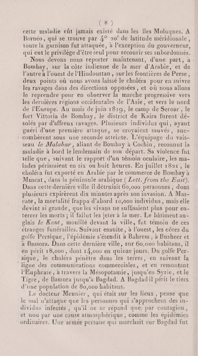 ( « ) rette maladie eût jamais existé dans les îles Moluqucs. A Bornéo, qui se trouve par 4^ 20’ de latitude méridionale , toute la garnison fut attaquée, a l’exception du gouverneur, qui eut le privilège d’être seul pour secourir ses subordonnés. Nous devons nous reporter maintenant, d’une part, a- Bombay, sur la côte indienne de la mer d’Arabie, et de l’autre à l’ouest de l’Hindoustan , sur les frontières de Perse , deux points où nous avons laissé le choléra pour en suivre les ravages dans des directions opposées , et où nous allons le reprendre pour en observer la marche progressive vers les dernières régions occidentales de l’Asie, et vers le nord de l’Europe. Au mois de juin 1819, le camp de Seroar , le fort Viltoria de Bombay, le district de Kaira furent dé¬ solés par d’affreux ravages. Plusieurs individus qui, ayant guéri d’une première attaque, se croyaient sauvés , suc¬ combèrent sous une seconde atteinte. L’équipage du vais- searr le Malabar y allant de Bombay a Cochin , reconnut la maladie à bord le lendemain de son départ. Sa violence fut telle que, suivant le rapport d’un témoin oculaire, les ma¬ lades périssaient en six ou huit heures. En juillet i8îii , le choléra fut exporté en Arabie par le commerce de Bombay a Muscat, dans la péninsule arabique {Lett.from the East), Dans cette dernière ville il détruisit 60,000 personnes, dont plusieurs expirèrent dix minutes après son invasion. A Mas- cate, la mortalité frappa d’abord 10,000 individus, mais elle devint si grande, que les vivans ne suffisaient plus pour en¬ terrer les morts; il fallut les jeter a la mer. Le bâtiment an¬ glais le Kent, mouillé devant la ville, fut témoin de ces étranges funérailles. Suivant ensuite, â l’ouest, les cotes du golfe Persique, l’épidémie s’étendit â Babrem, à Busbeer et â Bassora. Dans cette dernière ville, sur 60,000 babitans, il en péril 18,000, dont i4,ooo eu quinze jours. Du golfe Per¬ sique, le choléra pénètre dans les terres, en suivant la ligne des communications commerciales, et en remontant l’Eupbraie, a travers la Mésopotamie, jusqu’en Syrie, et le Tigre, de Bassora jusqu’à Bagdad. A Bagdad il périt le tiers d’une population de 80,000 babitans. Le docteur Meunier, qui était sur les lieux, pense que le mal ii’aîtaqne que les personnes qui s’approcbeut des in¬ dividus infectés , qu’il ne se répand que/ par contagion , et non par une cause atmosphérique , comme les épidémies ordinaires. Une armée persane qui marchait sur Bagdad fut