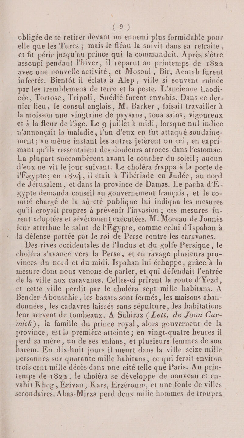 obligée de se retirer devant un ennemi plus formidable pour elle que les Turcs ; mais le fléau la suivit dans sa retraite , et fil périr jusqu’au prince qui la commandait. Après s’être assoupi pendant l’biver, il reparut au printemps de 1822 avec une nouvelle activité, et Mosoui , Bir, Aentab furent infectés. Bientôt il éclata à Alep , ville si souvent ruinée par les tremblemens de terre et la peste. L’ancienne Laodi- cée, Torîose, Tripoli, Suédié furent envahis. Dans ce der¬ nier lieu, le consul anglais, M. Batker , faisait travailler a la moisson une vingtaine de paysans, tous sains, vigoureux et à la fleur de l’âge. Le 9 juillet a midi, lorsque nul indice n’annonçait la “maladie, l’un d’enx en fut attaqué soudaine- ment ; au même instant les autres jetèrent un cri , en expri¬ mant qu’ils ressentaient des douleurs atroces dans l’estomac. La plupart succombèrent avant le coucher du soleil j aucun d’eux ne vit le jour suivant. Le choléra frappa “a la porte de l’Egypte; en 1824, ü était â Tibériade en Judée, au nord de Jérusalem, et dans la province de Damas. Le pacha d’É¬ gypte demanda conseil au gouvernement français , et le co¬ mité chargé de la sûreté publique lui indiqua les mesures qu’il croyait propres à prévenir l’invasion • ces mesures fu¬ rent adoptées et sévèrement exécutées. M. Moreau de Jonnès leur attribue le salut de l’Egypte, comme celui dTspaban à la défense portée par le roi de Perse contre les caravanes. Des rives occidentales de l’indus et du golfe Persique, le choléra s’avance vers la Perse, et en ravage plusieurs pro¬ vinces du nord et du midi. ïspahan lui échappe, grâce à la mesure dont nous venons de parler, et qui défendait l’entrée de la ville aux caravanes. Celles-ci prirent la route d’Yezd, et cette ville perdit par le choléra sept mille babitans. A Bender-Abouschir, les bazars sont fermés, les maisons aban¬ données, les cadavres laissés sans sépulture, les habitations leur servent de tombeaux, A Schiraz {Lett, de Jomi Car- mick), la famille du prince royal, alors gouverneur de la province, est la première atteinte3 en vingt-quatre heures il perd sa mère, un de ses enfans, et plusieurs femmes de son harem. En dix-huit jours il meurt dans la ville seize mille personnes sur quarante mille habitans, ce qui ferait environ trois cent mille décès dans une cité telle que Paris. Au prin¬ temps de 1822, le choléra se développe de nouveau et en¬ vahit Khog, Érivan, Kars, Erzérouni, et une foule de villes secondaires. Abas-Mirza perd deux mille hommes de troupes