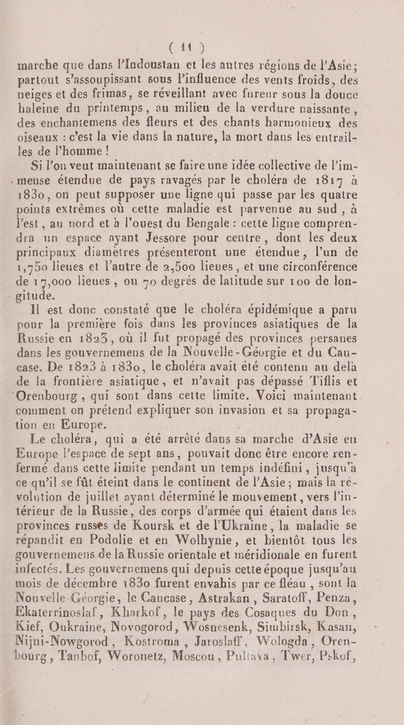 ( ) marche que dans Plodousîan et les autres régions de PAsie; partout s’assoupissant sous Pinüuence des vents froids, des neiges et des frimas, se réveillant avec fureur sous la douce haleine du printemps, au milieu de la verdure naissante , des enchantemens des fleurs et des chants harmonieux des oiseaux : c’est la vie dans la nature, la mort dans les entrail¬ les de l’homme ! Si Pou veut maintenant se faire une idée collective de Pim- mense étendue de pays ravagés par le choléra de iSi-^ à i83o, on peut supposer une ligne cjui passe par les quatre points extrêmes où cette maladie est parvenue au sud , à Pest, au nord et à l’ouest du Bengale : cette ligne compren¬ dra un espace ayant Jessore pour centre , dont les deux principaux diamètres présenteront une étendue, l’un de i,']75o lieues et l’autre de 2,5oo lieues, et une circonférence de 17,000 lieues , ou 70 degrés de latitude sur 100 de lon¬ gitude. Il est donc constaté que le choléra épidémique a paru pour la première fois dans les provinces asiatiques de la Russie en 1825, où il fut propagé des provinces persanes dans les gouvernemens de la IXouveile-Géorgie et du Cau¬ case. De 1828 à i83o, le choléra avait été contenu au delà de la frontière asiatique, et iPavait pas dépassé Tiflis et 'Orenbourg , qui sont dans celte limite. Voici maintenant comment on prétend expliquer son invasion et sa propaga¬ tion en Europe, Le choléra, qui a été arrêté dans sa marche d’Asie eu Europe Pespace de sept ans, pouvait donc être encore ren¬ fermé dans cette limite pendant un temps indéfini, jusqu’à ce qu’il se fût éteint dans le continent de l’Asie ; mais la ré¬ volution de juillet ayant déterminé le mouvement, vers l’in¬ térieur de la Russie, des corps d’armée qui étaient dans les provinces russes de Koursk et de PUkraine, la maladie se répandit en Podolie et en Wolhynie, et bientôt tous les gouvernemens de la Russie orientale et méridionale en furent infectés. Les gouvernemens qui depuis cette époque jusqu’au mois de décembre ï83o furent envahis par ce fléau , sont la Nouvelle Géorgie, le Caucase, Astrakan, SaralolF, Penza, Ekaterrinoslaf, Kharkof, le pays des Cosaques du Don, Kief, Oukraine, Novogorod, Wosnesenk, Sinibirsk, Rasan, Nijni-Nowgorod, Koslroma , Jaroslafi‘, Wologda, Gren- bourg, Tanbof, Woronelz, Moscou, Piihava, Twer, Ptkuf, J ;