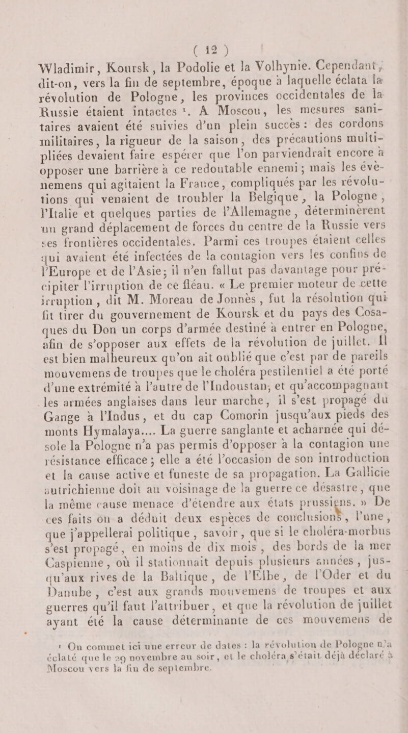 Wladimir, Koursk, la Podolie et la Volhynie. Cependant, dit-on, vers la fin de septembre, époque a laquelle éclata la révolution de Pologne, les provinces occidentales de la Kussie étaient intactes \ A Moscou, les mesures sani¬ taires avaient été suivies d’un plein succès : des cordoms militaires, la rigueur de la saison, des précautions multi¬ pliées devaient faire espérer que l’on parviendrait encore h opposer une barrière a ce redoutable ennemi ; mais les évè- iiemens qui agitaient la France, compliqués par les révolu- lions qui venaient de troubler la Belgique, la Pologne, l’Italie et quelques parties de l’Allemagne , déterminèrent un grand déplacement de forces du centre de la Russie veis ses frontières occidentales. Parmi ces troupes étaient celles qui avaient été infectées de la contagion vers les confins de l’Europe et de l’Asie* il n’en fallut pas davantage pour pré- (upiter rirrnplion de ce fléau. « Le premier moteur de cette irruption , dit M. Moreau de donnés , fut la résolution qui lit tirer du gouvernement de Koursk et du pays des Cosa¬ ques du Don un corps d’armée destiné a entrer en Pologne, afin de s’opposer aux effets de la révolution de juillet, il est bien malheureux qu’on ait oublié que c’est par de pareils mouvemens de troupes que le choléra pestilentiel a été porté d’uiie extrémité a l’autre de riudousian-, et qu accompagnant les armées anglaises dans leur marche, il s’est propgé du Gange à l’indus, et du cap Comorin jusqu’aux pieds des monts ilymalaya.... La guerre sanglante et acharnée qui dé¬ sole la Pologne n’a pas permis d’opposer a la contagion une résistance efficace; elle a été l’occasion de son inlrodiiclion et la cause active et funeste de sa propagation. Gallicie autrichienne doit au voisinage de la guerre ce désastre, que la morne ( anse menace d’éleudre aux états prussiens. » De ces faits on a déduit deux espèces de conclusions, ruiie , que j’appellerai politique, savoir, que si le choléra-morbus s’esl propagé, en moins de dix mois , des bords de la mer Caspienne, où il slati(»nnait depuis plusieurs années, jus- r|u’aux rives de la Baltique, de l’Elbe, de 1 Oder et du Danube , c’est aux grands mouvemens de troupes et aux guerres qu’il faut l’altiibuer, et que la révolution de juillet ayant été la cause détermiiiaiile de ces mouvemens de * On comiiicl ICI une erreur ilc claies : la rcvcjlultou ilc Poloj'nc d a éclalé que le aç) novembre au soir, el le cliolora s^etait cleja déclare h Moscou vers la lin de seplemlire.