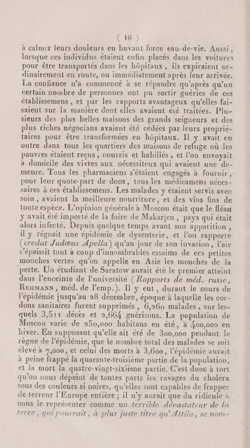 ( ) a calmer leurs douleurs en buvant force eau-de-vie. Aussi, lorsque ces individus étaient enfin placés dans les voilures pour être transportés dans les hôpitaux, ils expiraient or¬ dinairement en route, ou immédiatement après leur arrivée. La confiance n’a commencé a se répandre qu’après qu’un certain nombre de personnes ont pu sortir guéries de ces établissemens, et par les rapports avantageux qu’elles fai¬ saient sur la manière dont elles avaient élé traitées. Plu¬ sieurs des plus belles maisons des grands seigneurs et des plus riches négocians avaient été cédées par leurs proprié¬ taires pour être transformées en hôpitaux. Il y avait en outre dans tous les quartiers des maisons de rebtge où les pauvres étaient reçus, nourris et habillés, et l’on envoyait à domicile des vivres aux nécessiteux qui avaient une de¬ meure. Tous les pharmaciens s’étaient engagés a fournir ,• pour leur quote-part de dons, tous les médicamens néces¬ saires à ces établissemens. Les malades y étaient servis avec soin, avaient la meilleure nourriture, et des vins fins de toute espèce. L’opinion générale a Moscou était que le fléau y avait été importé de la foire de Makarjen , pays qui était alors infecté. Depuis quelque temps avant son apparition , il y régnait une épidémie de dysenterie, et l’on rapporte {credat Judœus Apella) qu’au jour de son invasion, l’air s’épaissit tout a coup d’innombrables essaims de ces petites mouches vertes qu’on appelle en Asie les mouches de la peste. Un étudiant de Saratow aurait élé le premier atteint dans l’enceinte de l’université {Rapports de rnéd. russe, Rehmann , méd. de l’emp.). 11 y eut , durant le cours de l’épidémie jusqu’au 28 décembre, époque à laquelle les cor¬ dons sanitaires furent supprimés , 6,260 malades , sur les¬ quels 3,5II décès et 2,664 guérisons. La population de Moscou varie de 25o,ooo liabitans en élé, a 4005U00 en hiver. En supposant qu’elle ait été de 3oo,ooo pendant le règne de l’épidémie, que le nombre total des malades se soit élevé à y,000, et celui des morts à 3,600, l’épidémie aurait à peine frappé la quarante-troisième partie de la population, et la mort la quatre-vingt-sixième partie. C’est donc à tort qu’on nous dépeint de toutes parts les ravages du choléra sous des couleurs si noires, qu’elles sont capables de frapper de terreur l’Europe entière^ il n’y aurait que du ridicule .a nous le représenter comme un terrible, dévastateur de la terre , qui jumrrait, à plus juste titre qiéAttila j se. uoui-