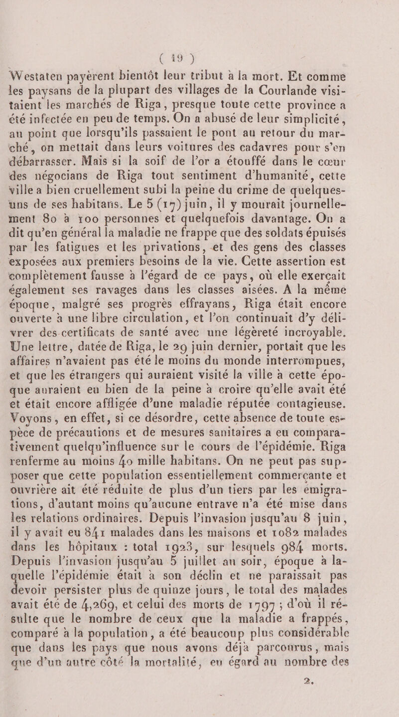 ( H) ) Wesîaten payèrent bientôt leur tribut a la mort. Et comme les paysans de la plupart des villages de la Courlande visi¬ taient les marchés de Riga, presque toute cette province a été infectée en peu de temps. On a abusé de leur simplicité, au point que lorsqu’ils passaient le pont au retour du mar¬ ché, on mettait dans leurs voitures des cadavres pour s’en débarrasser. Mais si la soif de Tor a étouffé dans le cœur des négocians de Riga tout sentiment d’humanité, cette ville a bien cruellement subi la peine du crime de quelques- uns de ses habitans. Le 5 juin, il y mourait journelle- ment 8o à loo personnes et quelquefois davantage. On a dit qu’en général la maladie ne frappe que des soldats épuisés par les fatigues et les privations, et des gens des classes exposées aux premiers besoins de la vie. Cette assertion est complètement fausse à l’égard de ce pays, où elle exerçait également ses ravages dans les classes aisées. A la même époque, malgré ses progrès effrayans, Riga était encore ouverte à une libre circulation, et l’on continuait d’y déli¬ vrer des certificats de santé avec une légèreté incroyable. Une lettre, datée de Riga, le 29 juin dernier, portait que les affaires n’avaient pas été le moins du monde interrompues, et que les étrarîgers qui auraient visité la ville à cette épo¬ que auraient eu bien de la peine a croire qu’elle avait été et était encore affligée d’une maladie réputée contagieuse. Voyons, en effet, si ce désordre, cette absence de toute es¬ pèce de précautions et de mesures sanitaires a eu compara¬ tivement quelqu’infiuence sur le cours de l’épidémie. Riga renferme au moins 4o mille habitans. On ne peut pas sup» poser que cette population essentiellement commerçante et ouvrière ait été réduite de plus d’un tiers par les émigra¬ tions, d’autant moins qu’aucune entrave n’a été mise dans les relations ordinaires. Depuis l’invasion jusqu’au 8 juin , il y avait eu 84i malades dans les maisons et 1082 malades dans les hôpitaux : total 1928, sur lesquels 984 morts. Depuis l’invasion jusqu’au 5 juillet au soir, époque à la¬ quelle l’épidémie était a son déclin et ne paraissait pas devoir persister plus de quinze jours, le total des malades avait été de 4?^^95 celui des morts de 1797 ; d’où il ré¬ sulte que le nombre de ceux que la maladie a frappés, comparé à la population, a été beaucoup plus considérable que dans les pays que nous avons déjà parcourus, mais que d’uo autre côté la mortalité, eu égard au nombre des 2,