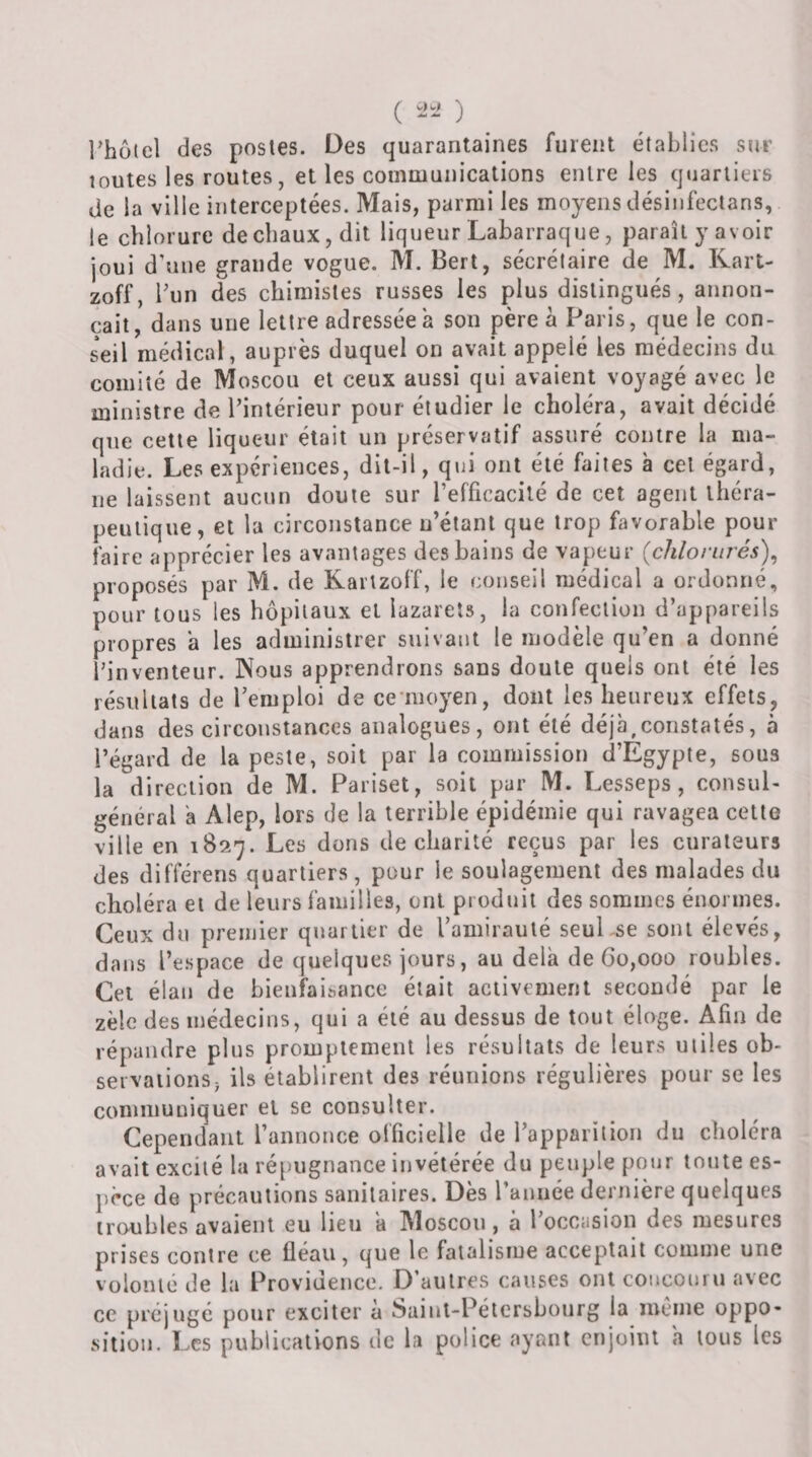 ( ) l’hüicl des posles. Des quarantaines furent établies sur toutes les routes, et les communications entre les quartiers de la ville interceptées. Mais, parmi les moyens désinfecians, le chlorure de chaux, dit liqueur Labarraque, paraît y avoir joui d’une grande vogue. M. Bert, sécrélaire de M. Rart- zoff, bun des chimistes russes les plus distingués, annon¬ çait, dans une lettre adressée a son père à Paris, que le con¬ seil médical, auprès duquel on avait appelé les médecins du comité de Moscou et ceux aussi qui avaient voyagé avec le ministre de l’intérieur pour étudier le choléra, avait décidé que cette liqueur était un préservatif assuré contre la ma¬ ladie. Les expériences, dit-il, qui ont été faites à cet égard, ne laissent aucun doute sur l’efficacité de cet agent théra¬ peutique, et la circonstance n’étant que trop favorable pour faire apprécier les avantages des bains de vapeur {chloriirés\ proposés par M. de Rartzoff, le conseil médical a ordonné, pour tous les hôpitaux et lazarets, la confection d’appareils propres a les administrer suivant le modèle qu’en a donné l’inventeur. Nous apprendrons sans doute quels ont été les résultats de l’emploi de ce nioyen, dont les heureux effets, dans des circonstances analogues, ont été déjà,constatés, à l’égard de la peste, soit par la commission d’Egypte, sous la direction de M. Pariset, soit par M. Lesseps , consul- général a Alep, lors de la terrible épidémie qui ravagea cette ville en 182-^. Les dons de charité reçus par les curateurs des différens quartiers, pour le soulagement des malades du choléra et de leurs familles, ont produit des sommes énormes. Ceux du premier quartier de l’amirauté seuLse sont élevés, dans l’espace de quelques jours, au delà de Go,000 roubles. Cei élan de bienfaisance était activement secondé par le zèle des médecins, qui a été au dessus de tout éloge. Afin de répandre plus promptement les résultats de leurs utiles ob¬ servations j ils établirent des réunions régulières pour se les communiquer et se consulter. Cependant l’annonce officielle de l’apparition du choléra avait excité la ré[)ugnance invétérée du peuple pour toute es- jièce de précautions sanitaires. Dès l’année dernière quelques troubles avaient eu lieu à Moscou, à l’occasion des mesures prises contre ce fléau, que le fatalisme acceptait comme une volonté de la Providence. D’autres causes ont concouru avec ce préjugé pour exciter a Saint-Pétersbourg la même oppo¬ sition. Les publications de la police ayant enjoint a tous les