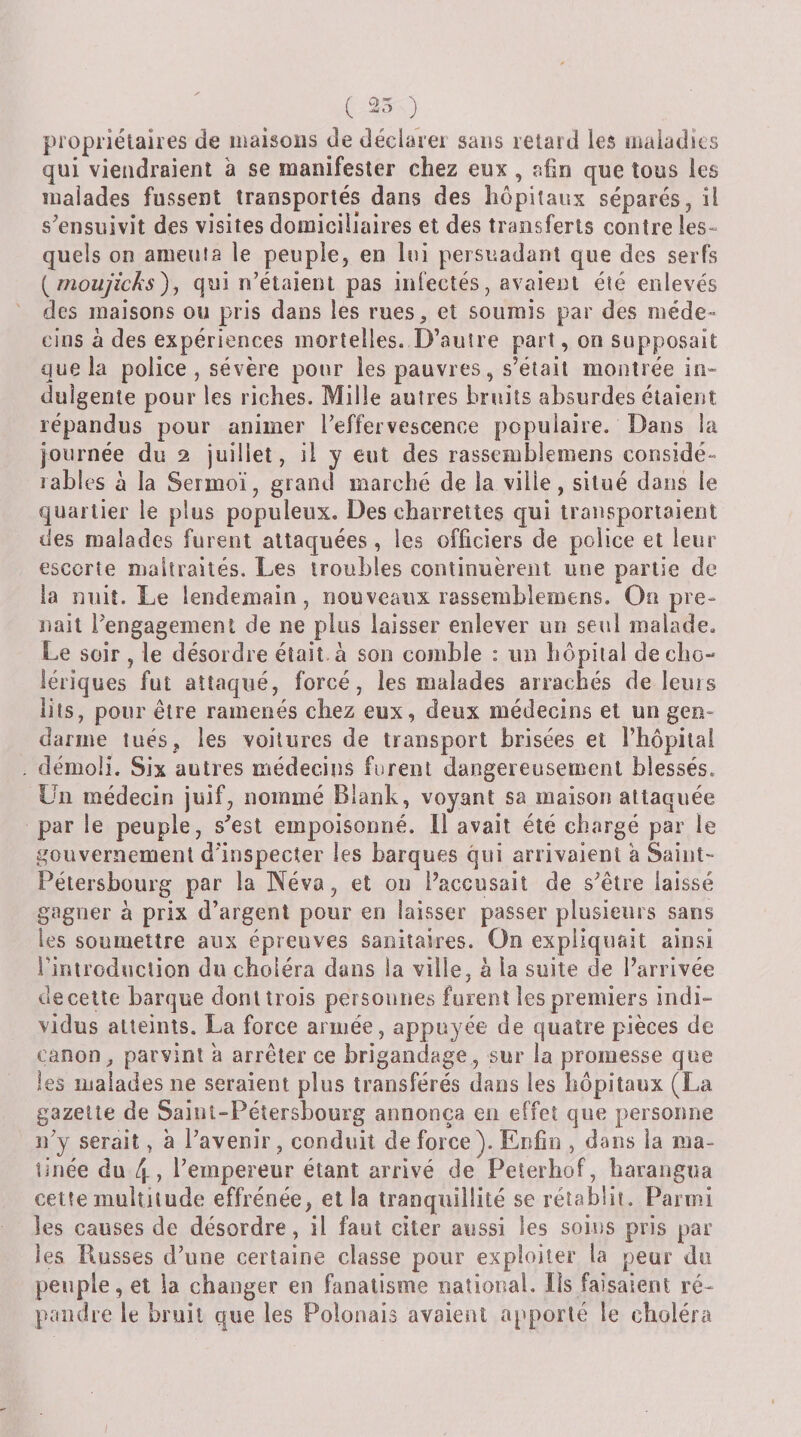 C 25 ) propriétaires de maisons de déciarei sans retard les maladies qui viendraient a se manifester chez eux , afin que tous les malades fussent transportés dans des hôpitaux séparés, il s'ensuivit des visites domiciliaires et des transferts contre les¬ quels on ameuta le peuple, en lui persuadant que des serfs {moujicJis)^ qui n’étaieru pas infectés, avaient été enlevés des maisons ou pris dans les rues, et soumis par des méde¬ cins a des expériences mortelles. D’autre part, on supposait que la police , sévère pour les pauvres, s’était montrée in- duigenle pour les riches. Mille autres bruits absurdes étaient répandus pour animer l’effervescence populaire. Dans la journée du 2 juillet, il y eut des rassemblemens considé¬ rables à la Sermoï, grand marché de la ville, situé dans le quartier le plus populeux. Des charrettes qui transportaient des malades furent attaquées, les officiers de police et leur escorte maltraités. Les troubles continuèrent une partie de la nuit. Le lendemain, nouveaux rassemblemens. On pre¬ nait Pengageinenl de ne plus laisser enlever un seul malade. Le soir , le désordre était, à son comble : un hôpital de cho-* lériques fut attaqué, forcé, les malades arrachés de leurs lits, pour être ramenés chez eux, deux médecins et un gen¬ darme tués, les voilures de transport brisées et l’hôpilai démoli. Six autres médecins furent dangereusement blessés. Un médecin juif, nommé Blank, voyant sa maison attaquée par le peuple, s'est empoisonné. 11 avait été chargé par le gouvernement d'inspecter les barques qui arrivaient à Saint- Pétersbourg par la Neva, et on l’accusait de s'être laissé gagner à prix d’argent pour en laisser passer plusieurs sans les soumettre aux épreuves sanitaires. On expliquait ainsi l’introduction du choléra dans la ville, h la suite de l’arrivée de cette barque dont trois personnes furent les premiers indi- vidus atteints. La force armée, appuyée de quatre pièces de canon, parvint a arrêter ce brigandage, sur la promesse que les malades ne seraient plus transférés dans les hôpitaux (La gazelle de Saiul-Pétersbourg annonça en effet que personne n'y serait, à l'avenir , conduit de force). Enfin , dans la ma¬ tinée du 4? l’empereur étant arrivé de Peîerhof, baiaiigua cette multitude effrénée, et la tranquillité se rétablit. Parmi les causes de désordre, il faut citer aussi les soins pris par les Russes d'une certaine classe pour exploiter la peur du peuple, et ia changer en fanatisme natioiml. Iis faisaient ré¬ pandre le bruit que les Polonais avaient apporté le choléra