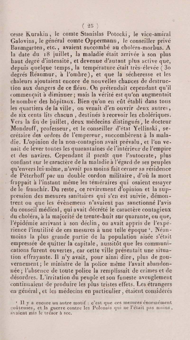 ( ) cesse Rurakili, le comte Stanislas Potocki, le vice-amiral Galovins, le général comte Oppermann, le conseiller privé Banmgarten, etc., avaient succombé au choléra-morbus. A la date du i8 juillet, la maladie était arrivée a son plus haut degré d’intensité, et devenue d’autant plus active que, depuis quelque temps, la température était très-élevée ( 3o degrés Réaumur, a l’ombre), et que la sécheresse et les chaleurs ajoutaient encore de nouvelles chances de destruc¬ tion aux dangers de ce fléau. On prétendait cependant qu’il commençait à diminuer; mais la vérité est qu’on augmentait le nombre des hôpitaux. Bien qu’on en eût établi dans tous les quartiers de la ville, on venait d’en ouvrir deux autres, de six cents lits chacun , destinés à recevoir les cholériques. Vers la fin de juillet, deux médecins distingues, le docteur Mondroff, professeur, et le conseiller d’état Yellinski, se¬ crétaire des ordres de l’empereur, succombèrent à la mala¬ die. L’opinion delà non-contagion avait prévalu, et l’on ve¬ nait de lever toutes les quarantaines de i’iiitérieur de l’empire et des navires. Cependant il paraît que l’autocrate, plus confiant sur le caractère de la maladie à l’égard de ses peuples qu’envers lui-même, n’avait pas moins fait cerner sa résidence de Péterhoff par un double cordon militaire, d’où la mort frappait à l’instant même les téméraires qui osaient essayer de le franchir. Du reste, ce revirement d’opinion et la sup¬ pression des mesures sanitaires qui s’en est suivie, démon¬ trent ou que les évènemens n’avaient pas sanctionné l’avis du conseil médical, qui avait décrété le caractère contagieux du choléra, à la majorité de trente-huit sur quarante, ou que, l’épidémie arrivant a son déclin, on avait appris de l’expé¬ rience l’inutilité de ces mesures à une telle époque Néan¬ moins la plus grande partie de la population aisée s’était empressée de quitter la capitale, aussitôt que les communi¬ cations furent ouvertes, car cette ville présentait une situa¬ tion effrayante. Il n’y avait, pour ainsi dire, plus de gou¬ vernement; le ministre de la police même l’avait abandon¬ née; l’absence de toute police la remplissait de crimes et de désordres. L’irritation du peuple et son funeste aveuglement continuaient de produire les plus tristes effets. Les étrangers en générai, et les médecins en particulier, étaient considérés ‘ Il y a encore un autre motif : c'’est que ce^ mesures énormément goûteuses, et la guerre contre les Polonais qui ne l’était pas moins , avaient mis le trésor à sec.