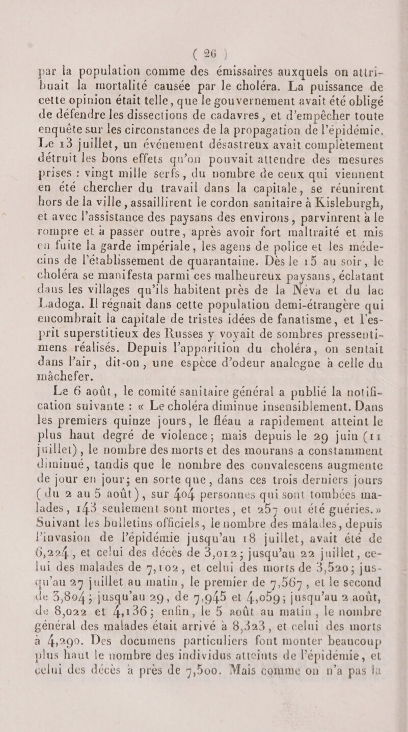 ( ) ])ar la population comme des émissaires auxquels on allri- huait la mortalité causée par le choléra. La puissance de cette opinion était telle, que le gouvernement avait été obligé de défendre les dissections de cadavres, et d’empêcher toute enquête sur les circonstances de la propagation de l’épidémie. Le i3 juillet, un événement désastreux avait complètement détruit les bons effets qu’on pouvait attendre des mesures prises ; vingt mille serfs , du nombre de ceux qui viennent en été chercher du travail dans la capitale, se réunirent hors de la ville , assaillirent le cordon sanitaire à Kisleburgh, et avec l’assistance des paysans des environs, parvinrent a le rompre et à passer outre, après avoir fort maltraité et mis en fuite la garde impériale, les agens de police et les méde¬ cins de rétablissement de quarantaine. Dès le i5 au soir, le choléra se manifesta parmi ces malheureux paysans, éclatant dans les villages qu’ils habitent près de la Néva et du lac Ladoga. Il régnait dans cette population demi-étrangère qui encombrait la capitale de tristes idées de fanatisme, et l’es- l&gt;rit superstitieux des Russes y voyait de sombres pressenti- mens réalisés. Depuis rapparilion du choléra, on sentait dans l’air, dit-on, une espèce d’odeur analogue à celle du mâchefer. Le 6 août, le comité sanitaire général a publié la notifi¬ cation suivante : « Le choléra diminue insensiblement. Dans les premiers quinze jours, le fléau a rapidement atteint le plus haut degré de violence; mais depuis le 29 juin(ii juillet) , le nombre des morts et des mourans a constamment diminué, tandis que le nombre des couvalesceus augmente de jour en jour; en sorte que, dans ces trois derniers jours ( du 2 au 5 août), sur personnes qui sont tombées ma¬ lades, 143 seulement sont mortes, et oui été guéries.» Suivant les bulletins officiels, le nombre des malades, depuis l’invasion de l’épidémie jusqu’au 18 juillet, avait été de (&gt;,224 , et celui des décès de 3,012; jusqu’au 22 juillet, ce¬ lui des malades de &lt;^,102, et celui des morts de 3,520 ; jus¬ qu’au 2^ juillet au niatiu, le pretnier de 7,567 , et le second dti 5,804 J jusqu’au 29, de 7,945 et 4&gt;o59; jusqu’au 2 août, de 8,022 et 4*1^^ j enfin, le 5 août au malin , le nombre général des malades était arrivé â 8,323, et celui des morts à 4»^9^- documens partictilicrs fout monter beaucouj» j)lus haut le nombre dos individus ntieiuts de l’é[)idémie, et celui des décès a près de 7,5üo. Mais comme ou n’a pas la