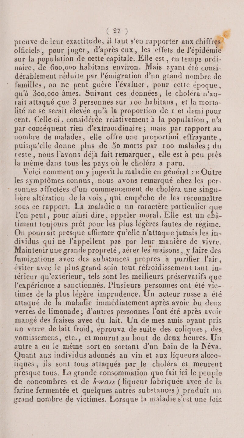 preuve de leur exactitude, ii faut s^en rapporter aux ehiffres officiels, pour juger, d’après eux, les effets de l’épidémie sur la population de cette capitale. Elle est, en temps ordi¬ naire, de 600,000 habitans environ. Mais avant été consi- dérablenient réduite par l’émigration d^in grand nombre de familles, on ne peut guère l’évaluer, pour cette époque, qu’à 3oo,ooo âmes. Suivant ces données, le choléra n’au- rail attaqué que 3 personnes sur îoo babilans, et la morta¬ lité ne se serait élevée qu’à la proportion de i et demi pour cent. Celle-ci, considérée relativement à la population, n’a par conséquent rien d’extraordinaire; mais par rapport au nombre de malades, elle offre une proportion effrayante, puisqu’elle donne plus de 5o morts par 100 malades ; du reste, nous l’avons déjà fait remarquer, elle est à peu près la même dans tous les pays où le choléra a paru. Voici comment on y jugeait la maladie en générai : « Outre les symptômes connus, nous avons remarqué chez les per- ' sonnes affectées d’un commencement de choléra une singu¬ lière altératiou de la voix, qui empêche de les reconnaître sous ce rapport. La maladie a un caractère particulier que ron peut, pour ainsi dire, appeler moral. Elle est un châ¬ timent toujours prêt pour les plus légères fautes de régime. On pourrait presque affirmer qu’elle n^atîaque jamais les in¬ dividus qui ne l’appellent pas par leur manière de vivre. Maintenir une grande propreté, aérer les maisons, y faire des fumigations avec des substances propres à purifier l’air, éviter avec le plus grand soin tout réfroidissement tant in¬ térieur qu’extérieur, tels sont les meilleurs préservatifs que l’expérience a sanctionnés. Plusieurs personnes ont été vic¬ times de la plus légère imprudence. Un acteur russe a été attaqué de la malaÆe immédiatement après avoir bu deux verres de limonade; d’autres personnes l’ont été après avoir mangé des fraises avec du lait. Un de mes amis ayant pris un verre de lait froid, éprouva de suite des coliques, des vomissemens, etc., et moiinit au bout de deux heures. Un autre à eu le même sort en sortant d’un bain de la Néva. Quant aux individus adonnés au vin et aux liqueurs alcoo¬ liques , ils sont tous attaqués par le choléra et meurent presque tous. La grande consommation que fait ici le peuple de concombres et de kwass (liqueur fabriquée avec de la farine fermentée et quelques autres substances) produit un grand nombre de victimes. Lorsque la maladie s’est une fois. /