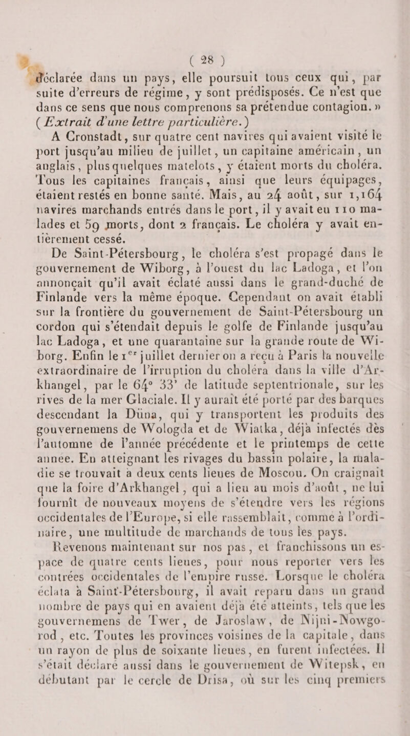 ( ) déclarée dans un pays, elle poursuit tous ceux qui, par suite d’erreurs de régime, y sont prédisposés. Ce n’est que dans ce sens que nous comprenons sa prétendue contagion. » ( Extrait d\nie lettre particulière.) A Gronstadl, sur quatre cent navires qui avaient visité le ])ort jusqu’au milieu de juillet, un capitaine américain, un anglais, plus quelques matelots, y étaient morts du choléra. Tous les capitaines français, ainsi que leurs équipages, étaient restés en bonne santé. Mais, au 24 août, sur 1,164 navires marchands entrés dans le port, il y avait eu 11 o ma¬ lades et 5g jnorts, dont 2 français. Le choléra y avait en- lièreinent cessé. De Saint-Pétersbourg, le choléra s’est propagé dans le gouvernement de Wiborg, à l’ouest du lac Ladoga, et l’on annonçait qu’il avait éclaté aussi dans le grand-duché de Finlande vers la même époque. Cependant on avait établi sur la frontière du gouvernement de Saint-Pétersbourg un cordon qui s’étendait depuis le golfe de Finlande jusqu’au lac Ladoga, et une quarantaine sur la grande route de Wi¬ borg. Enfin le juillet dernier on a reçu à Paris la nouvelle extraordinaire de l’irruption du choléra dans la ville d’Ar- kliangel, par le 64® 33’ de latitude septentrionale, sur les rives de la mer Glaciale. Il y aurait été porté par des barques descendant la Düna, qui y transportent les produits des gouvernemens de AVologda et de AVialka, déjà infectés dès l’automne de l’année précédente et le printemps de cette aiinee. Eu atteignant les rivages du bassin polaire, la mala¬ die se trouvait a deux cents lieues de Moscou. On craignait que la foire d’Arkhangel, qui a lieu au mois d’août , ne lui fournît de nouveaux moyens de s’étendre vers les régions occidentales de l’Europe, si elle rassemblait, comme à l’ordi¬ naire, une multitude de marchands de tous les pays. Uevenons maintenant sur nos pas, et franchissons un es¬ pace de quatre cents lieues, pour nous reporter vers les contrées occidentales tle l’empire russe. Lorsq»ie le choléra éclata à Saiuf-Pétersbourg, il avait reparu dans un graiid nombre de pays qui en avaient déjà été atteints, tels que les gouvernemens de Twer, de Jaroslaw, de INijni-INowgo- rod , etc. Toutes les provinces voisines de la capitule, dans un rayon de plus de soixante lieues, en furent infectées. II s’éiaii déclare aussi dans le gouvernement de Witepsk, en débutant par le cercle de Drisa, où sur les cinq premiers